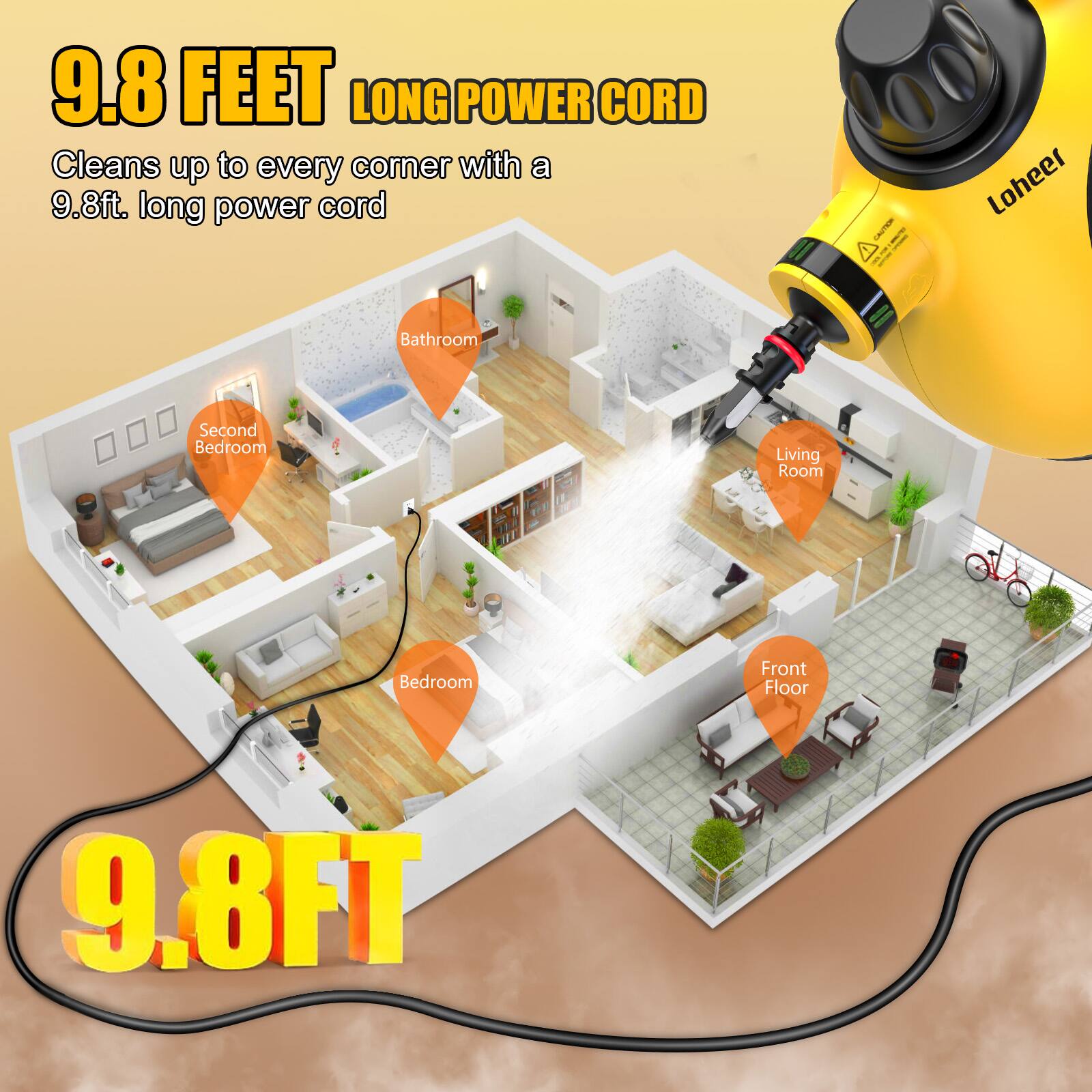 9.8 FEET LONG POWER CORD  
Cleans up to every corner with a 9.8ft. long power cord  

- Bathroom  
- Second Bedroom  
- Living Room  
- Bedroom  
- Front Floor  

9.8FT