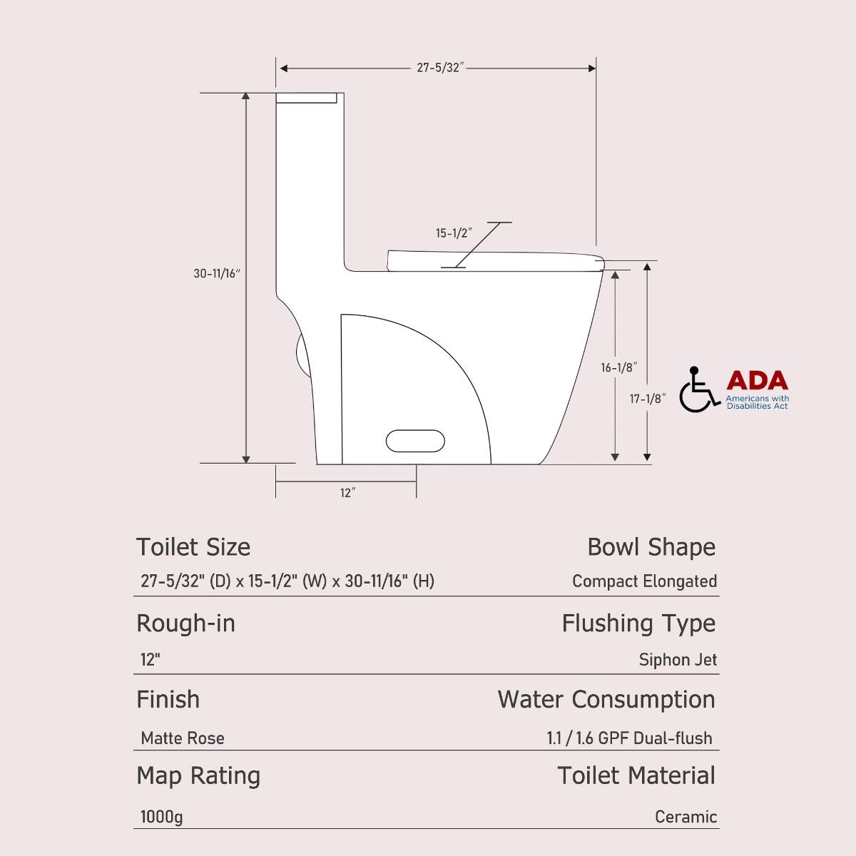 27-5/32"  
15-1/2"  
30-11/16"  
16-1/8" 17-1/8"  
ADA Americans with Disabilities Act  
12"  
Toilet Size 27-5/32" (D) X 15-1/2" (W) X 30-11/16" (H)  
Bowl Shape Compact Elongated  
Rough-in 12"  
Finish Matte Rose  
Map Rating  
1000g  
Flushing Type Siphon Jet  
Water Consumption 1.1/1.6 GPF Dual-flush  
Toilet Material Ceramic