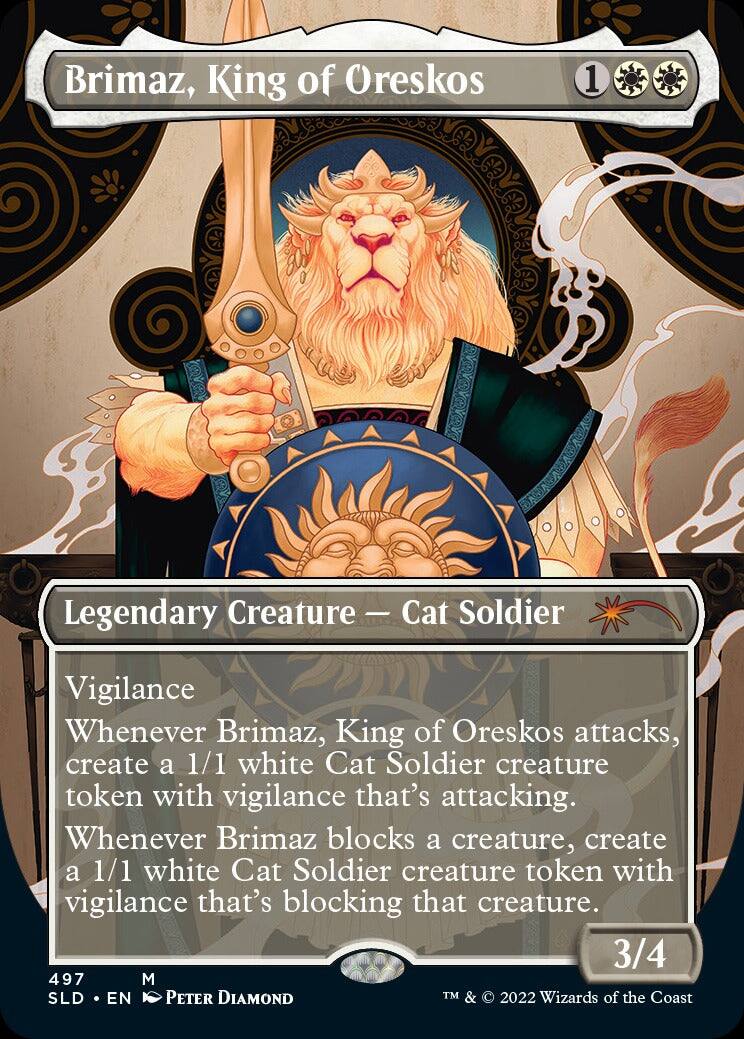 Brimaz, King of Oreskos  
1  
Legendary Creature — Cat Soldier  
Vigilance  
Whenever Brimaz, King of Oreskos attacks, create a 1/1 white Cat Soldier creature token with vigilance that's attacking.  
Whenever Brimaz blocks a creature, create a 1/1 white Cat Soldier creature token with vigilance that's blocking that creature.  
3/4  
497  
M  
SLD • EN  
Peter Diamond  
TM & © 2022 Wizards of the Coast