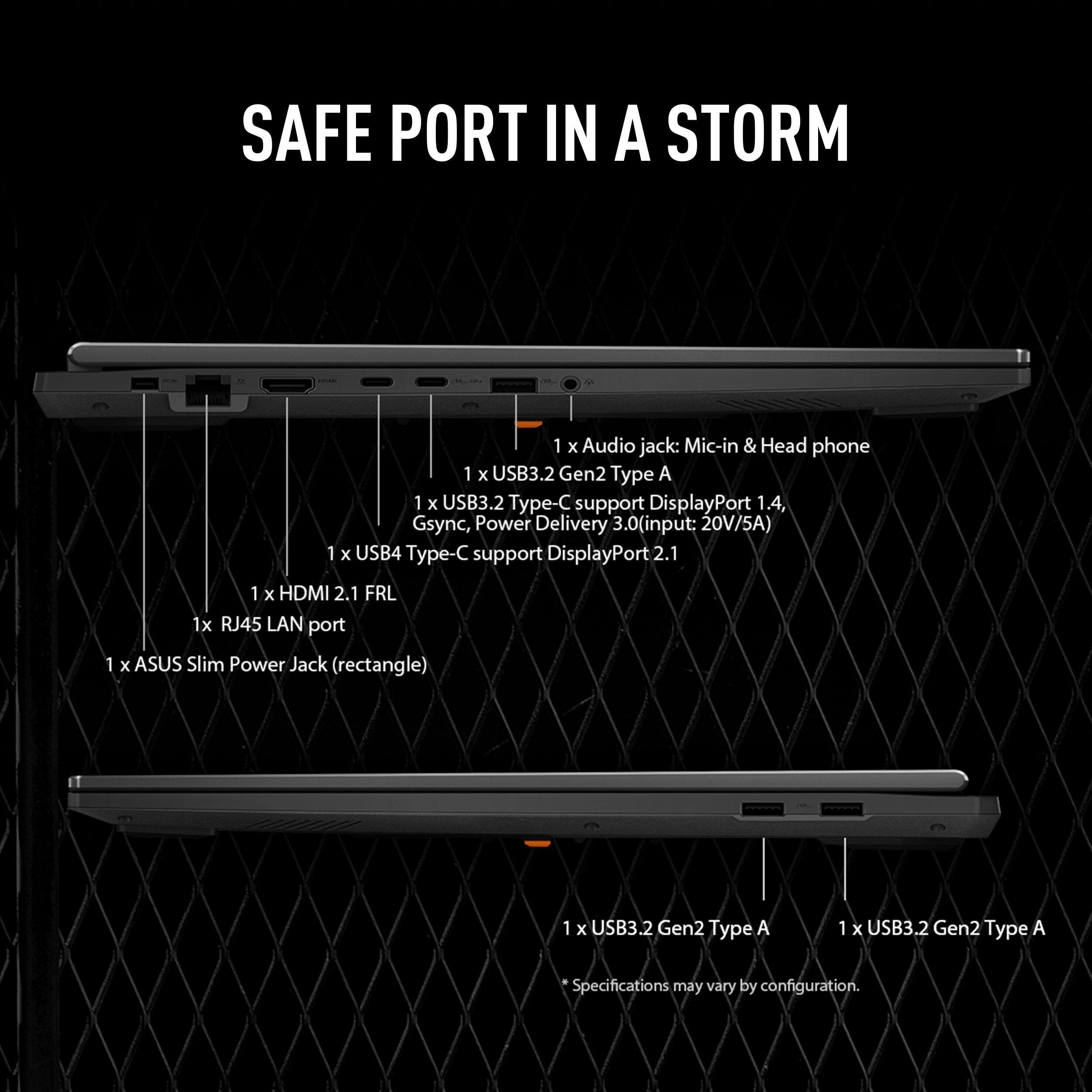SAFE PORT IN A STORM

1 x Audio jack: Mic-in & Head phone  
1 x USB3.2 Gen2 Type A  
1 x USB3.2 Type-C support DisplayPort 1.4, Gsync, Power Delivery 3.0 (input: 20V/5A)  
1 x USB4 Type-C support DisplayPort 2.1  
1 x HDMI 2.1 FRL  
1 x RJ45 LAN port  
1 x ASUS Slim Power Jack (rectangle)  
1 x USB3.2 Gen2 Type A  
1 x USB3.2 Gen2 Type A  

Specifications may vary by configuration.