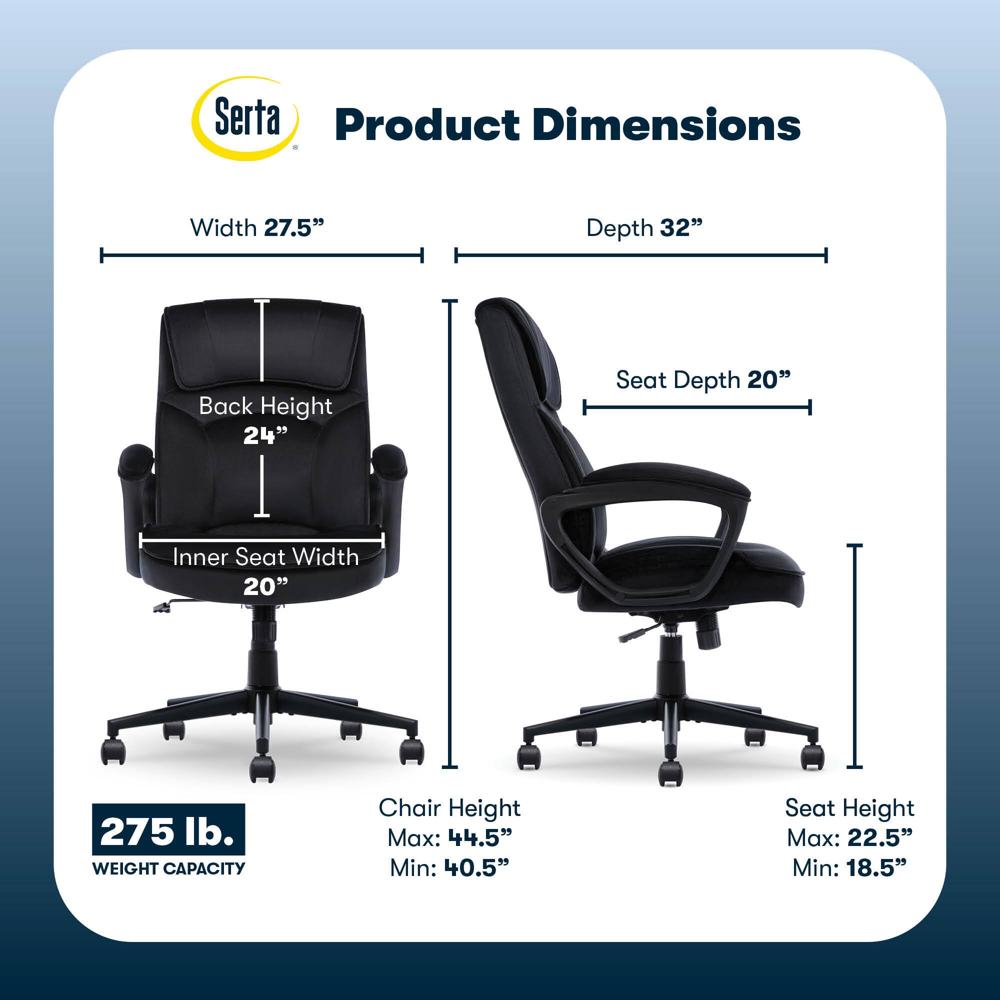 Serta Product Dimensions:

* Width: 27.5"
* Depth: 32"
* Back Height: 24"
* Seat Depth: 20"
* Inner Seat Width: 20"
* Weight Capacity: 275 lb.
* Chair Height Max: 44.5"
* Chair Height Min: 40.5"
* Seat Height Max: 22.5"
* Seat Height Min: 18.5"