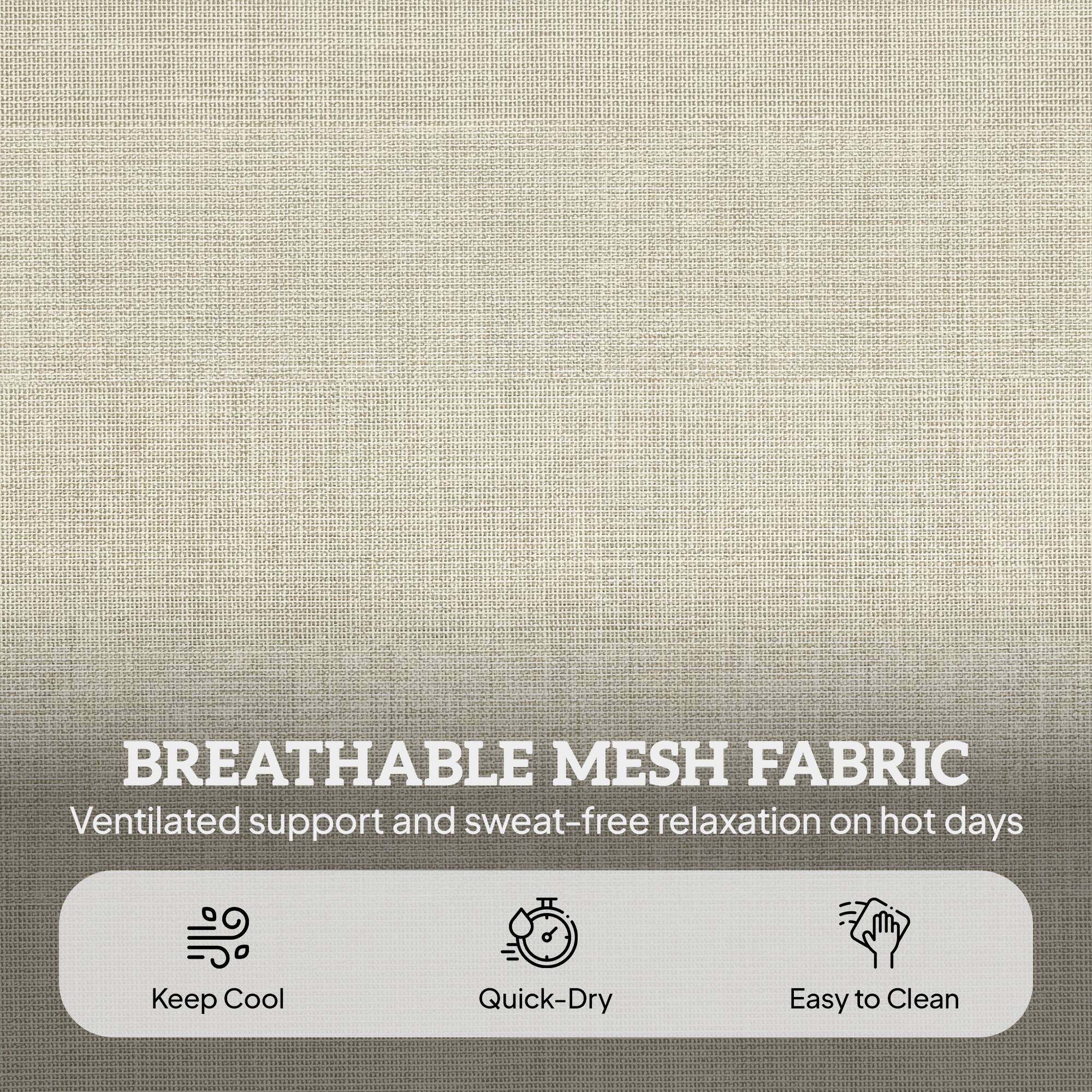 BREATHABLE MESH FABRIC  
Ventilated support and sweat-free relaxation on hot days  
Keep Cool  
Quick-Dry  
Easy to Clean