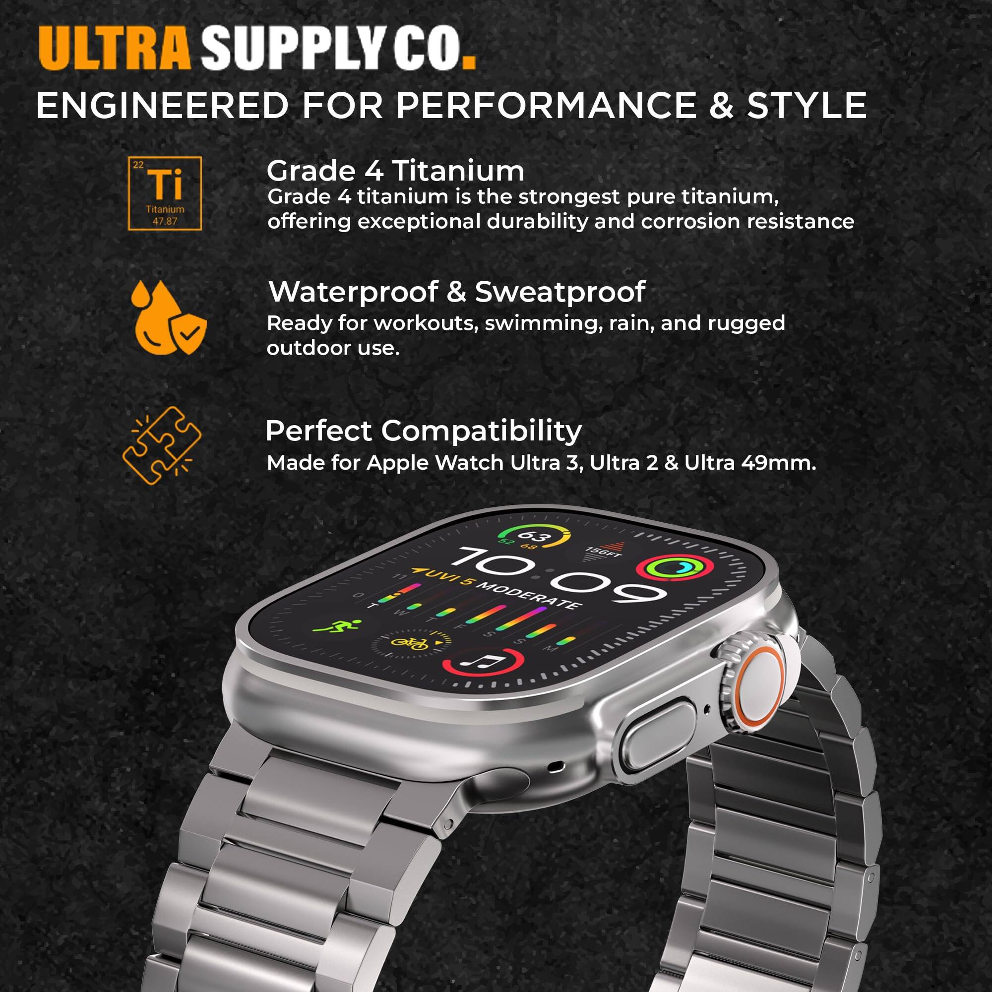 ULTRA SUPPLY CO.  
ENGINEERED FOR PERFORMANCE & STYLE  

Grade 4 Titanium  
Grade 4 titanium is the strongest pure titanium, offering exceptional durability and corrosion resistance  

Waterproof & Sweatproof  
Ready for workouts, swimming, rain, and rugged outdoor use.  

Perfect Compatibility  
Made for Apple Watch Ultra 3, Ultra 2 & Ultra 49mm.