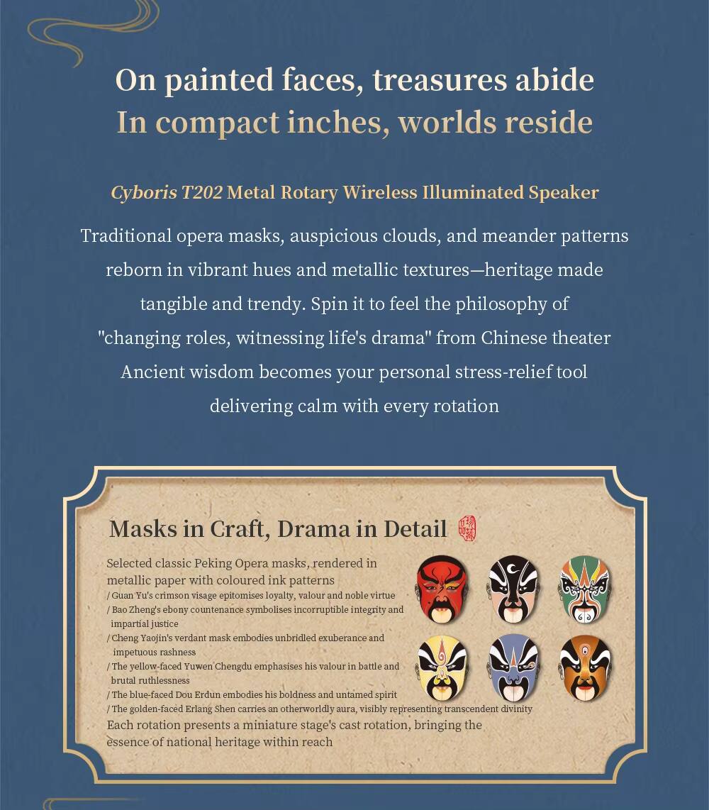 On painted faces, treasures abide  
In compact inches, worlds reside  

Cyboris T202 Metal Rotary Wireless Illuminated Speaker  

Traditional opera masks, auspicious clouds, and meander patterns reborn in vibrant hues and metallic textures—heritage made tangible and trendy. Spin it to feel the philosophy of "changing roles, witnessing life's drama" from Chinese theater. Ancient wisdom becomes your personal stress-relief tool delivering calm with every rotation  

Masks in Craft, Drama in Detail  

Selected classic Peking Opera masks, rendered in metallic paper with coloured ink patterns  
- Guan Yu's crimson visage epitomises loyalty, valour and noble virtue  
- Bao Zheng's ebony countenance symbolises incorruptible integrity and impartial justice  
- Cheng Yaojin's verdant mask embodies unbridled exuberance and impetuous rashness  
- The yellow-faced Yuwen Chengdu emphasises his valour in battle and brutal ruthlessness  
- The blue-faced Dou Erdun embodies his boldness and untamed spirit  
- The golden-faced Erlang Shen carries an otherworldly aura, visibly representing transcendent divinity  

Each rotation presents a miniature stage's cast rotation, bringing the essence of national heritage within reach