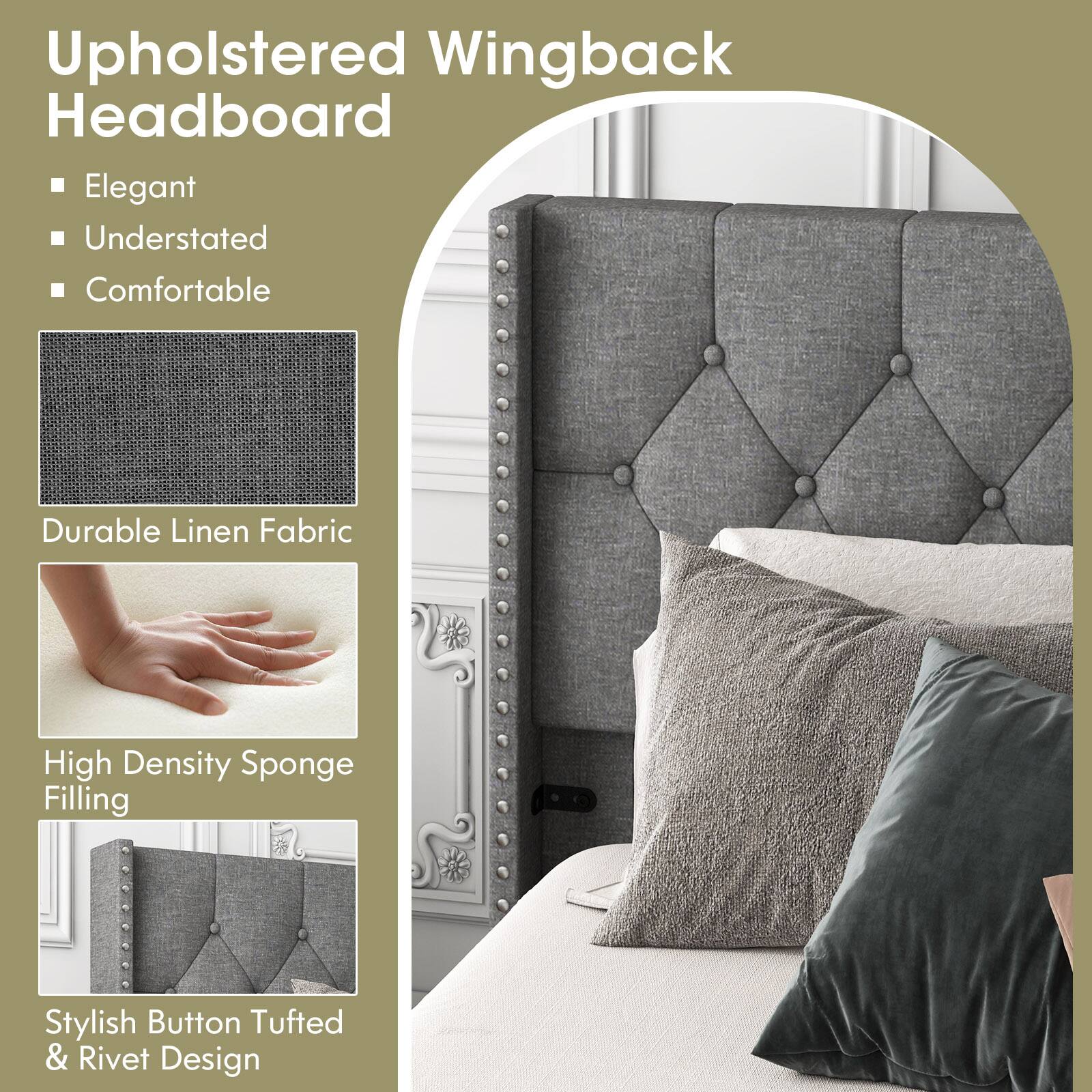Upholstered Wingback Headboard

Elegant
Understated
Comfortable
Durable Linen Fabric
High Density Sponge Filling
Stylish Button Tufted & Rivet Design