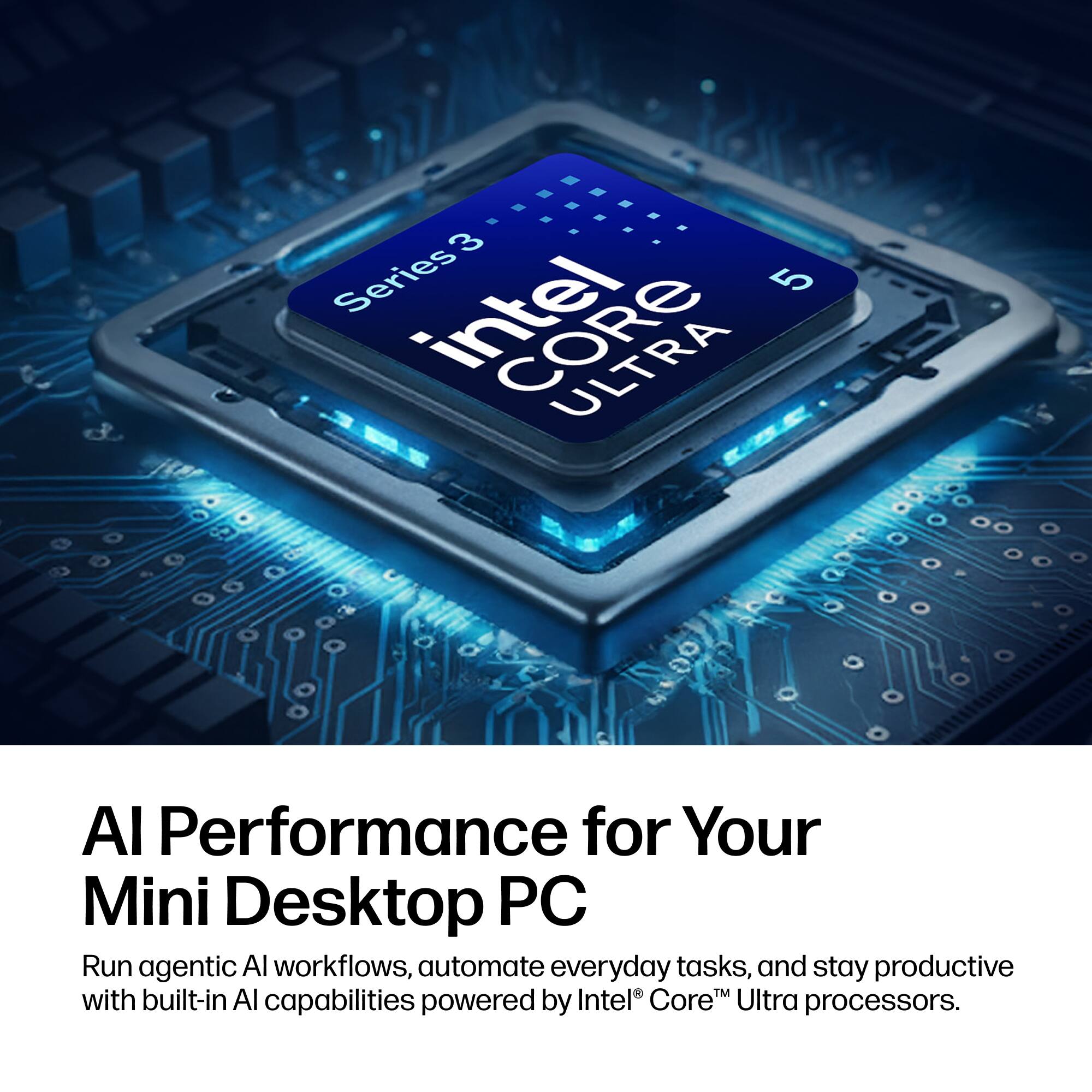 3 Series Intel Core 5

AI Performance for Your Mini Desktop PC

Run agentic AI workflows, automate everyday tasks, and stay productive with built-in AI capabilities powered by Intel Core Ultra processors.