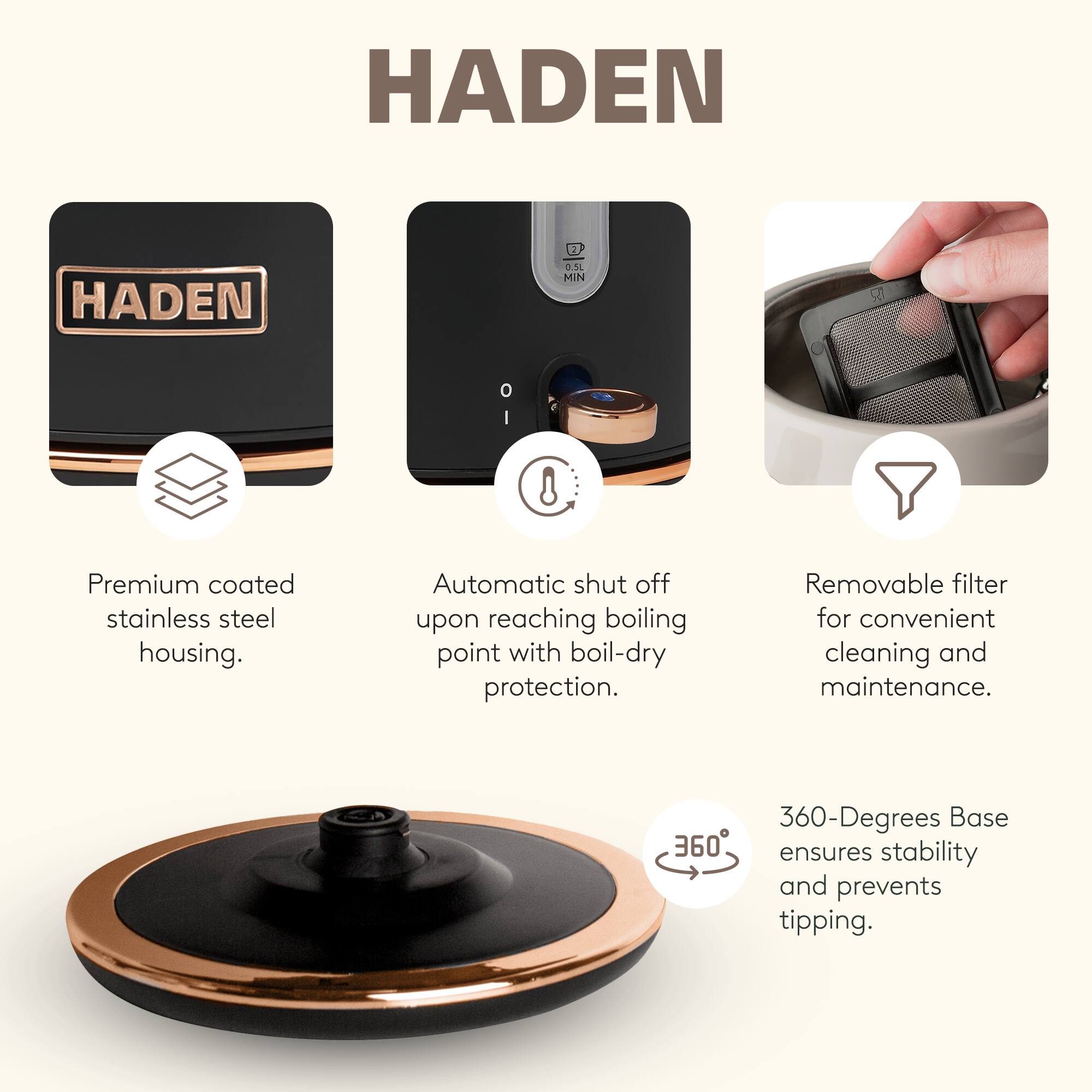 HADEN

Premium coated stainless steel housing.

Automatic shut off upon reaching boiling point with boil-dry protection.

Removable filter for convenient cleaning and maintenance.

360-Degrees Base ensures stability and prevents tipping.