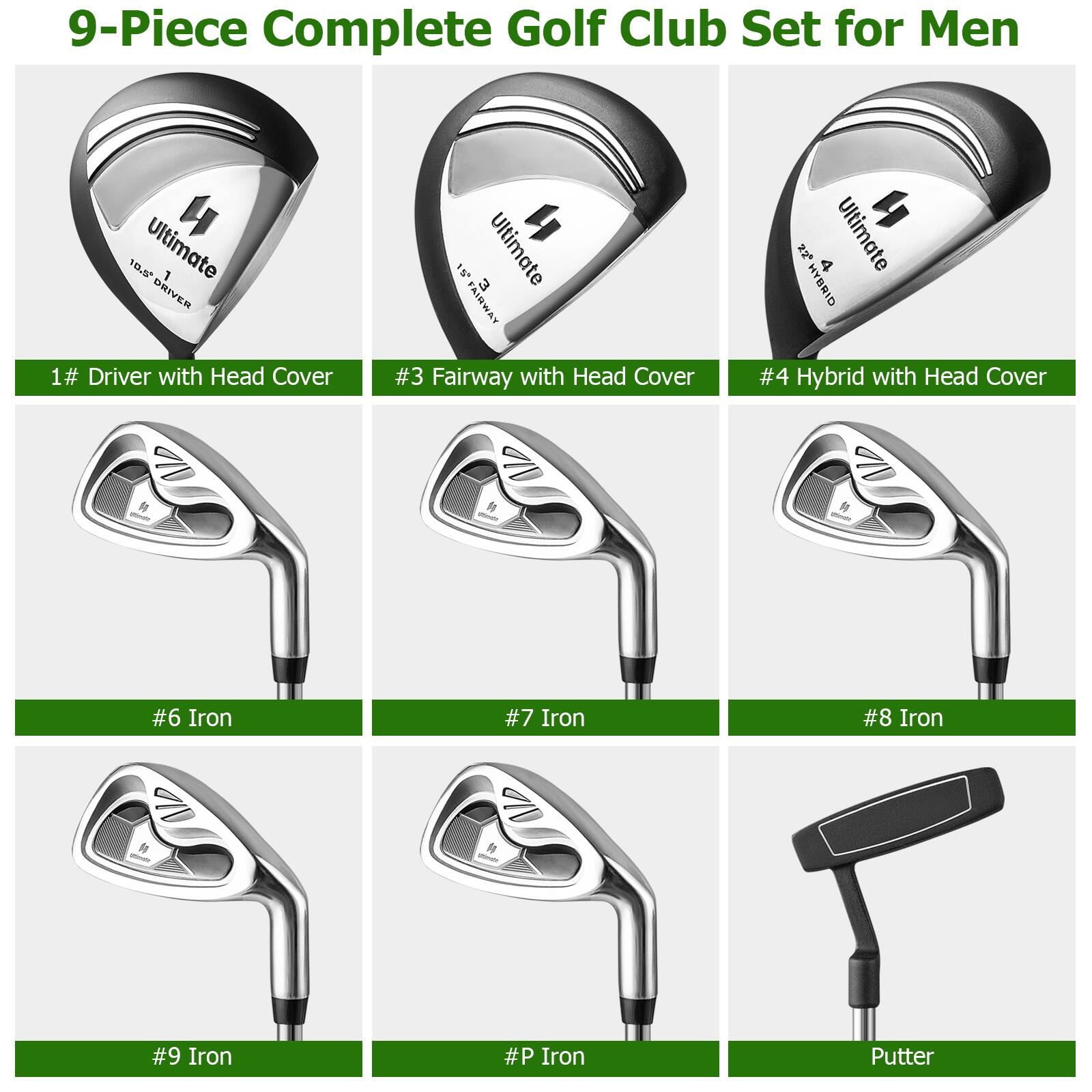 9-Piece Complete Golf Club Set for Men

1# Driver with Head Cover  
#3 Fairway with Head Cover  
#4 Hybrid with Head Cover  
#6 Iron  
#7 Iron  
#8 Iron  
#9 Iron  
#P Iron  
Putter