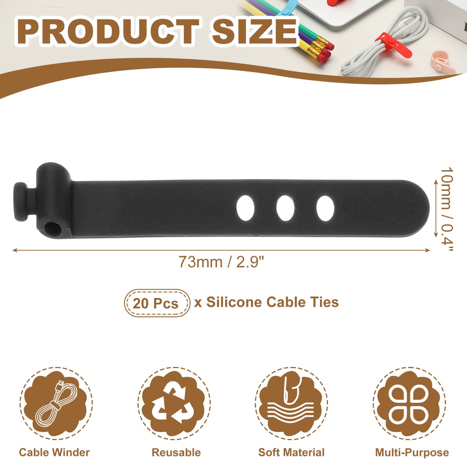 PRODUCT SIZE  
73mm / 2.9" / 2.9"  
10mm / 0.4"  
20 Pcs x Silicone Cable Ties  
Cable Winder  
Reusable  
Soft Material  
Multi-Purpose