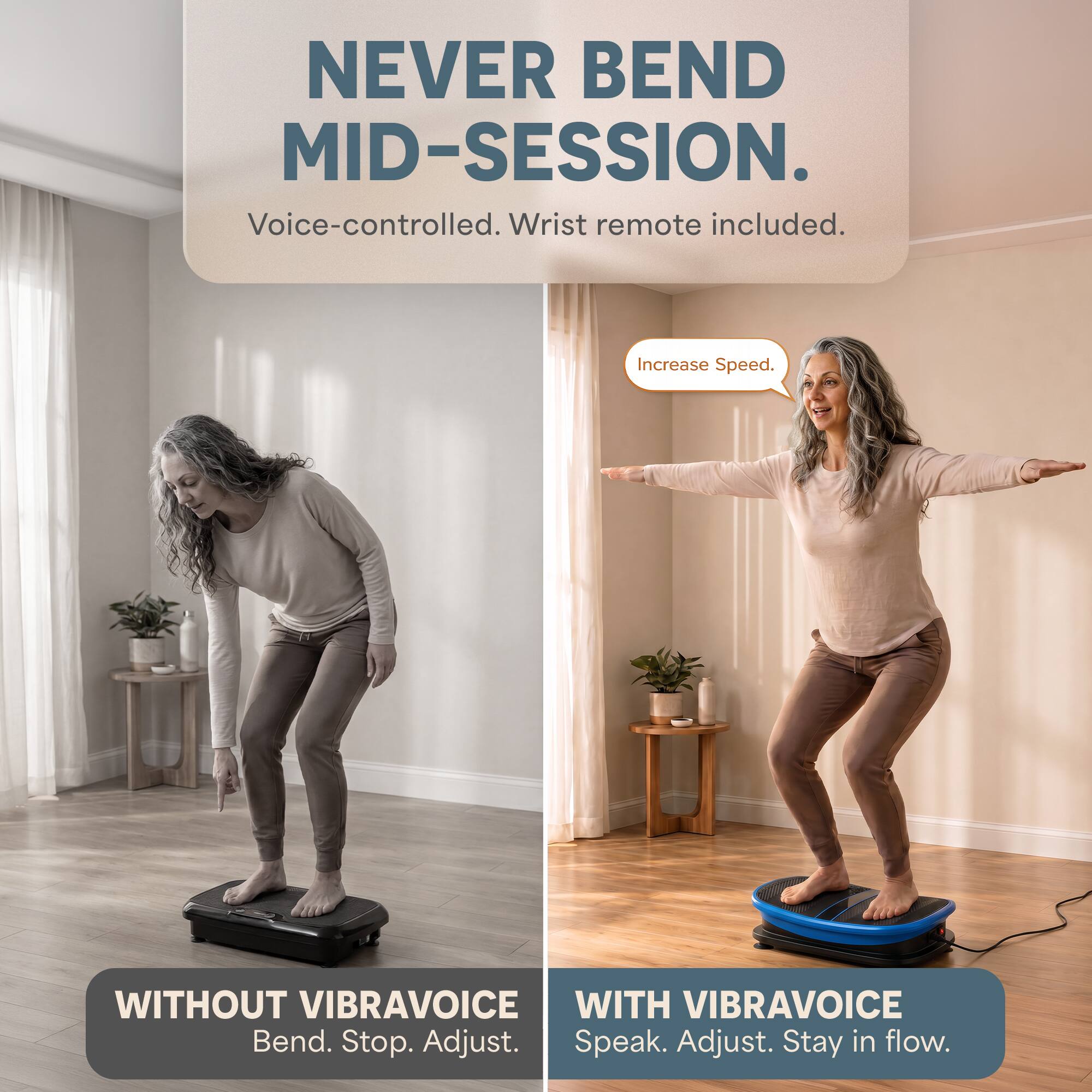 NEVER BEND MID-SESSION.  
Voice-controlled. Wrist remote included.  

Increase Speed.  

WITHOUT VIBRAVOICE  
Bend. Stop. Adjust.  

WITH VIBRAVOICE  
Speak. Adjust. Stay in flow.