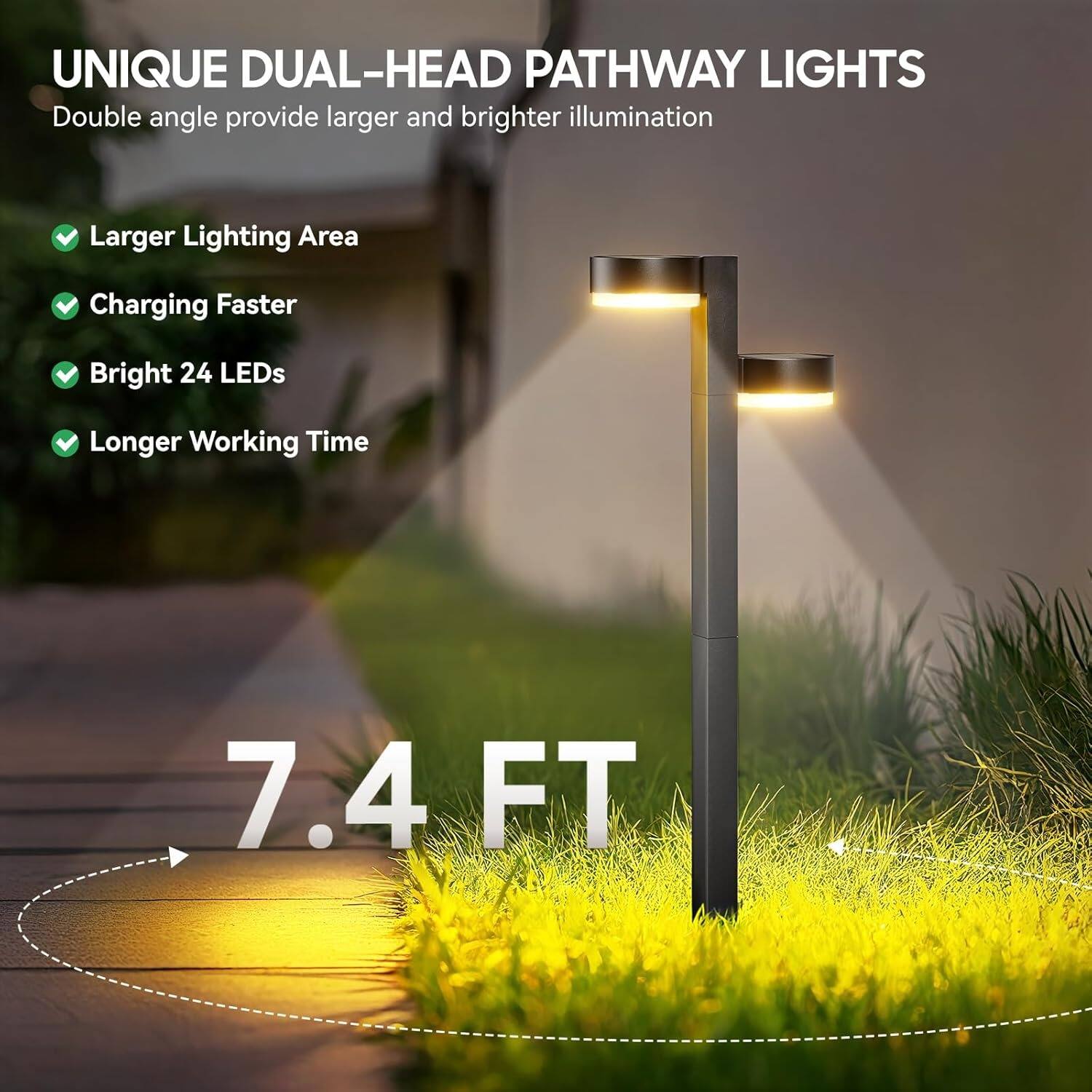 UNIQUE DUAL-HEAD PATHWAY LIGHTS  
Double angle provide larger and brighter illumination  

- Larger Lighting Area  
- Charging Faster  
- Bright 24 LEDs  
- Longer Working Time  

7.4 FT