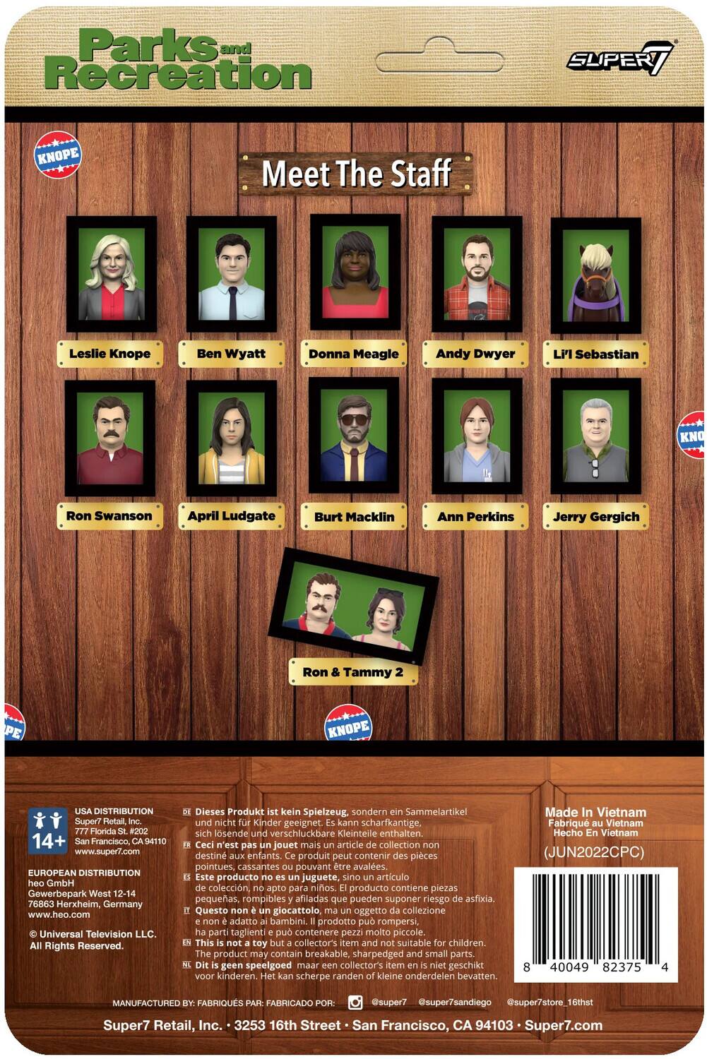 Parks and Recreation SUPERT KNOPE Meet The Staff Leslie Knope Ben Wyatt Donna Meagle Andy Dwyer Li' Sebastian KNOPE Ron Swanson April Ludgate Burt Macklin Ann Perkins Jerry Gergich Ron & Tammy KNOPE USA DISTRIBUTION Super7 Retail, Florida #202 14+ San Francisco, CA 94110 www.super7.com EUROPEAN DISTRIBUTION heo GmbH Gewerbepark West 12-14 76863 Herxheim, Germany www.heo.com Universal Television LLC. Rights Reserved. Dieses Produkt kein Spielzeug sondern Sammelartikel und nicht Kinder geeignet. kann scharfkantige, sich lösende und verschluckbare Kleinteile enthalten. Ceci n'est pas jouet mais article collection non destiné aux enfants. produit peut contenir des pièces pointues, cassantes pouvant être avalées. Este producto no es juguete, sino artículo de colección, apto para niños. producto contiene piezas pequeñas, rompibles afiladas que pueden suponer riesgo de asfixia. Questo non è giocattolo, oggetto di collezione adatto ai bambini. prodotto può rompersi, parti taglienti possono contener.