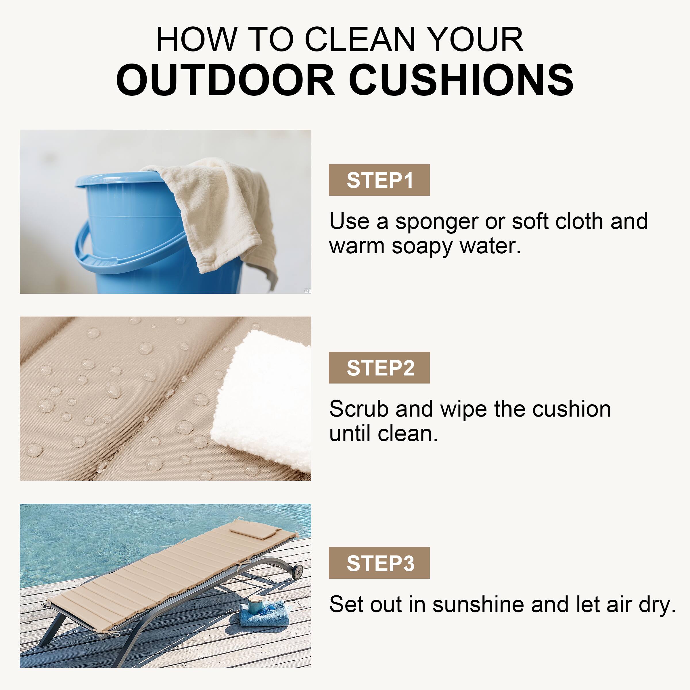 HOW TO CLEAN YOUR OUTDOOR CUSHIONS

STEP 1
Use a sponger or soft cloth and warm soapy water.

STEP 2
Scrub and wipe the cushion until clean.

STEP 3
Set out in sunshine and let air dry.