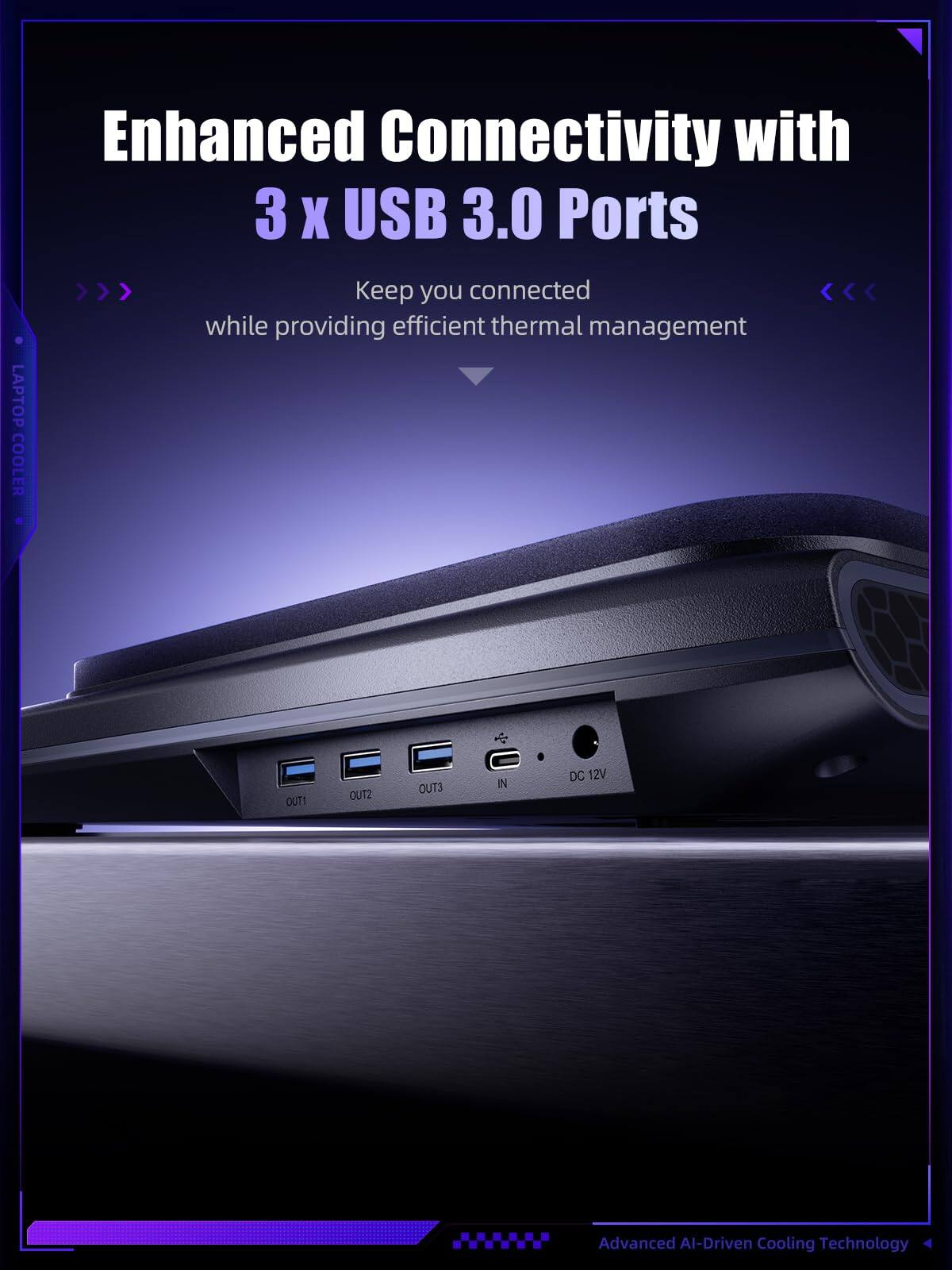 Enhanced Connectivity with 3 x USB 3.0 Ports  
LAPTOP COOLER  
Keep you connected while providing efficient thermal management  

OUT1  
OUT2  
OUT3  
IN  
DC 12V  

Advanced AI-Driven Cooling Technology
