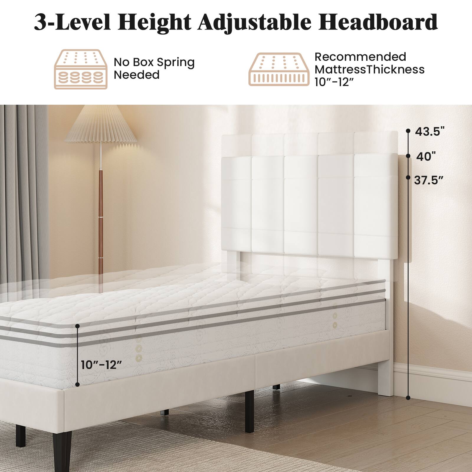3-Level Height Adjustable Headboard  
No Box Spring Needed  
Recommended Mattress Thickness 10"-12"  
43.5"  
40"  
37.5"  
10"-12"
