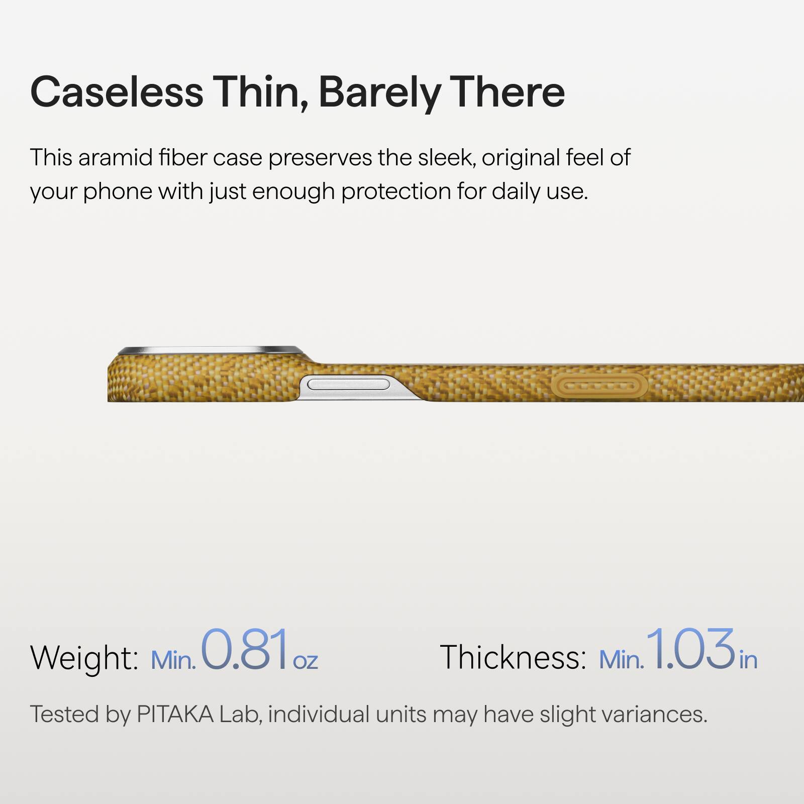 Caseless Thin, Barely There

This aramid fiber case preserves the sleek, original feel of your phone with just enough protection for daily use.

Weight: Min. 0.81 oz  
Thickness: Min. 1.03 in  

Tested by PITAKA Lab, individual units may have slight variances.