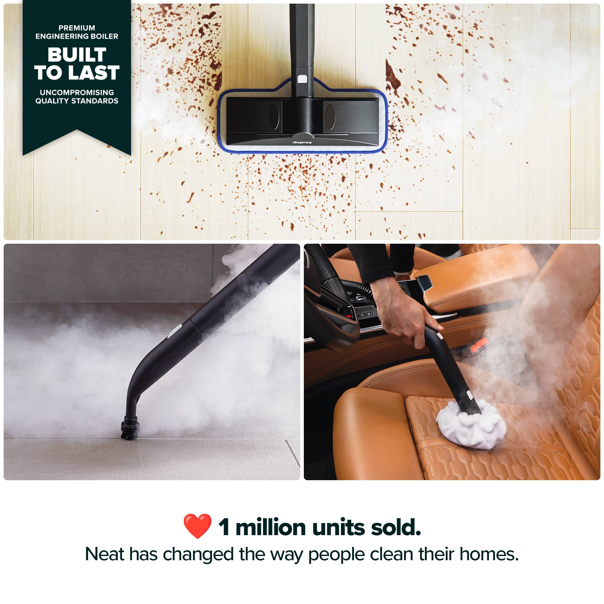 PREMIUM ENGINEERING BOILER BUILT TO LAST UNCOMPROMISING QUALITY STANDARDS

1 million units sold.

Neat has changed the way people clean their homes.