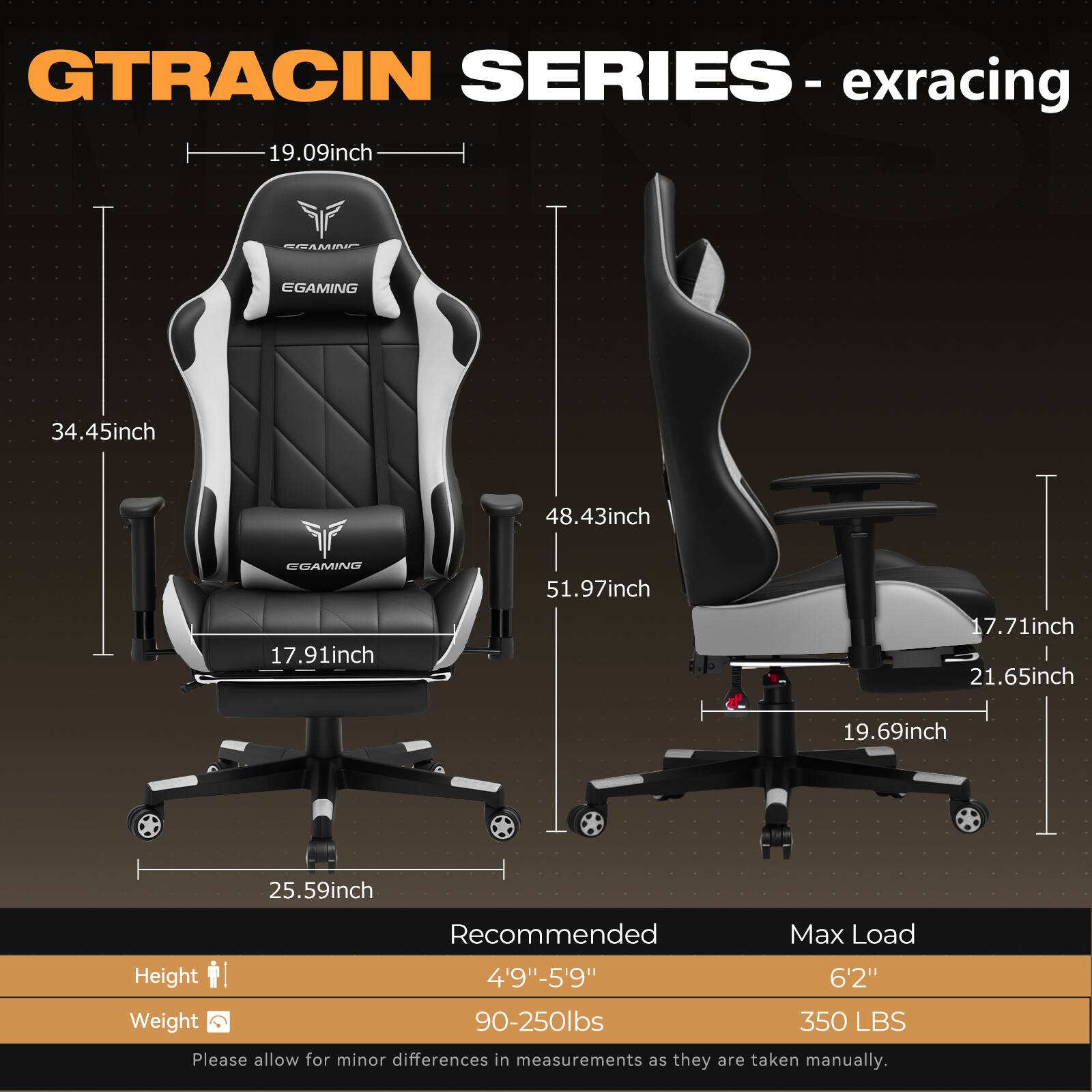 **GTRACING SERIES - exracing**

- **Dimensions:**
  - Seat Height: 19.09 inch
  - Seat Width: 17.91 inch
  - Seat Depth: 25.59 inch
  - Backrest Height: 34.45 inch
  - Backrest Width: 48.43 inch
  - Armrest Height: 51.97 inch
  - Armrest Width: 17.71 inch
  - Base Width: 21.65 inch
  - Base Height: 19.69 inch

- **Recommended:**
  - Height: 4'9" - 5'9"
  - Weight: 90-250 lbs

- **Max Load:**
  - Height: 6'2"
  - Weight: 350 lbs

*Please allow for minor differences in measurements as they are taken manually.*