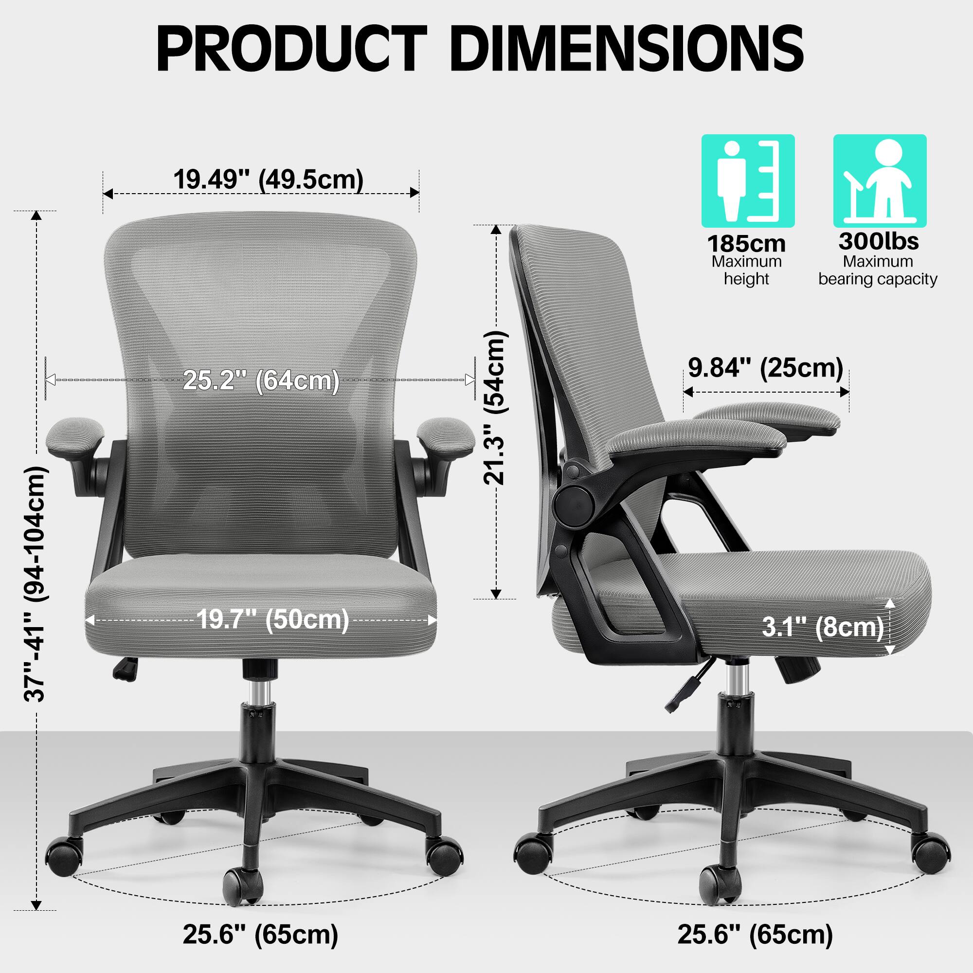 PRODUCT DIMENSIONS

- Width: 19.49" (49.5cm)
- Depth: 25.2" (64cm)
- Height: 37"-41" (94-104cm)
- Seat Height: 19.7" (50cm)
- Seat Depth: 21.3" (54cm)
- Armrest Height: 9.84" (25cm)
- Armrest Width: 3.1" (8cm)
- Base Diameter: 25.6" (65cm)

Maximum height: 185cm
Maximum bearing capacity: 300lbs