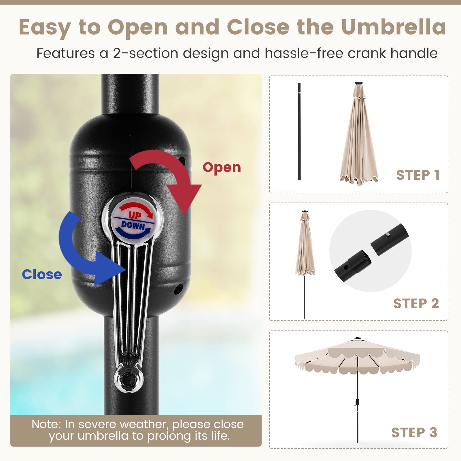 Easy to Open and Close the Umbrella
Features a 2-section design and hassle-free crank handle
Open STEP 1
Close STEP 2
Note: In severe weather, please close your umbrella to prolong its life.
STEP 3