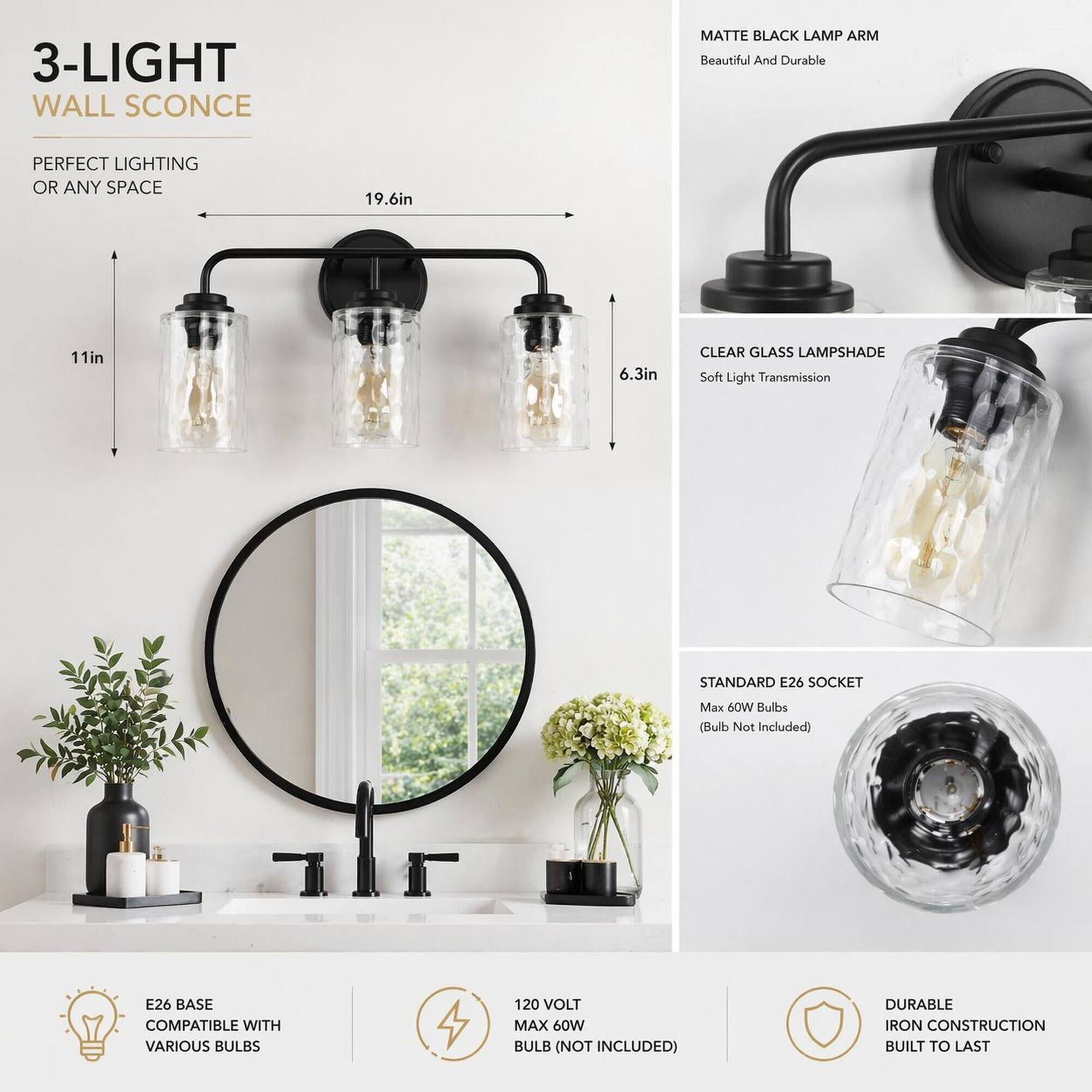 3-LIGHT WALL SCONCE  
MATTE BLACK LAMP ARM  
Beautiful And Durable  
PERFECT LIGHTING OR ANY SPACE  
19.6in  
11in  
6.3in  
CLEAR GLASS LAMPSHADE  
Soft Light Transmission  
STANDARD E26 SOCKET  
Max 60W Bulbs (Bulb Not Included)  
E26 BASE COMPATIBLE WITH VARIOUS BULBS  
120 VOLT MAX 60W BULB (NOT INCLUDED)  
DURABLE IRON CONSTRUCTION BUILT TO LAST