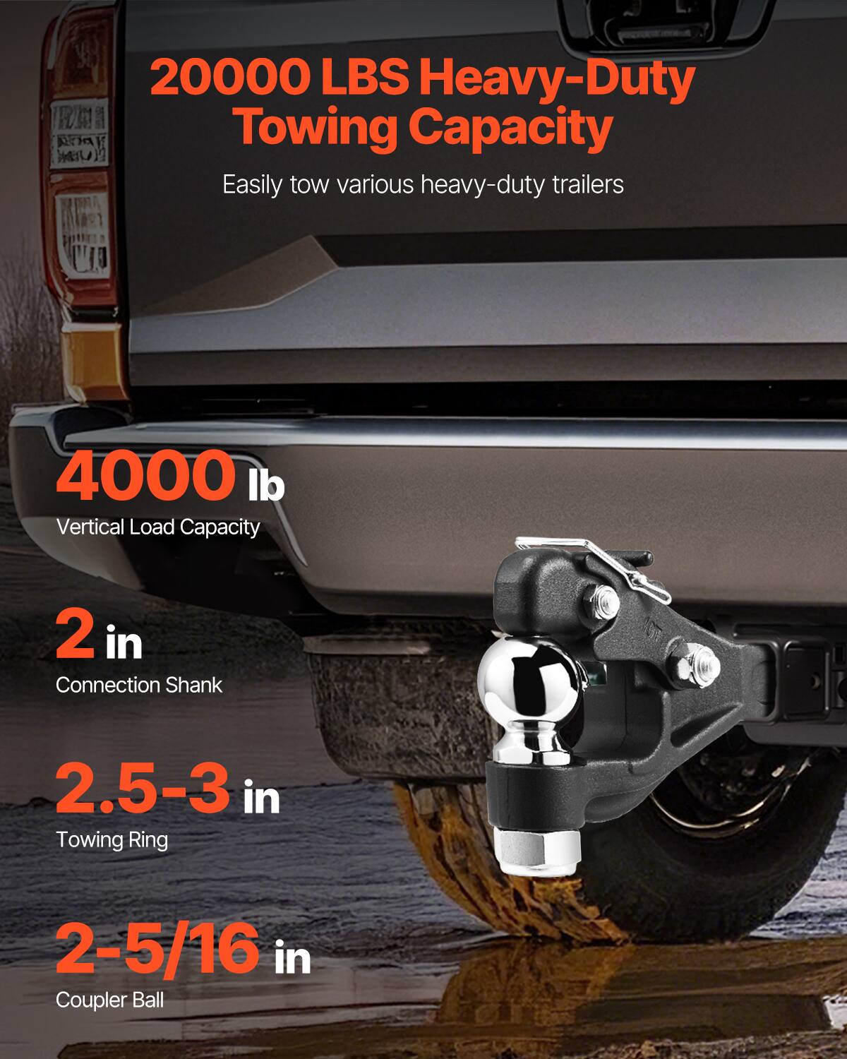 20000 LBS Heavy-Duty Towing Capacity  
Easily tow various heavy-duty trailers  

4000 lb  
Vertical Load Capacity  

2 in  
Connection Shank  

2.5-3 in  
Towing Ring  

2-5/16 in  
Coupler Ball
