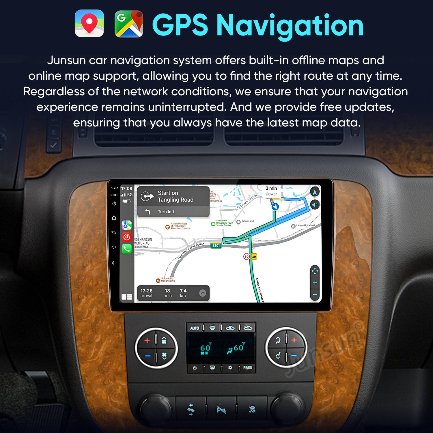 GPS Navigation

Junsun car navigation system offers built-in offline maps and online map support, allowing you to find the right route at any time. Regardless of the network conditions, we ensure that your navigation experience remains uninterrupted. And we provide free updates, ensuring that you always have the latest map data.

17:08 - Start on Tangling Road - Turn left - 3 min slower

AUSHANCUN UMONTAL ARWWEY

17:26 arrival - 18 7.4 min in AUTO 60

PASS Jansun