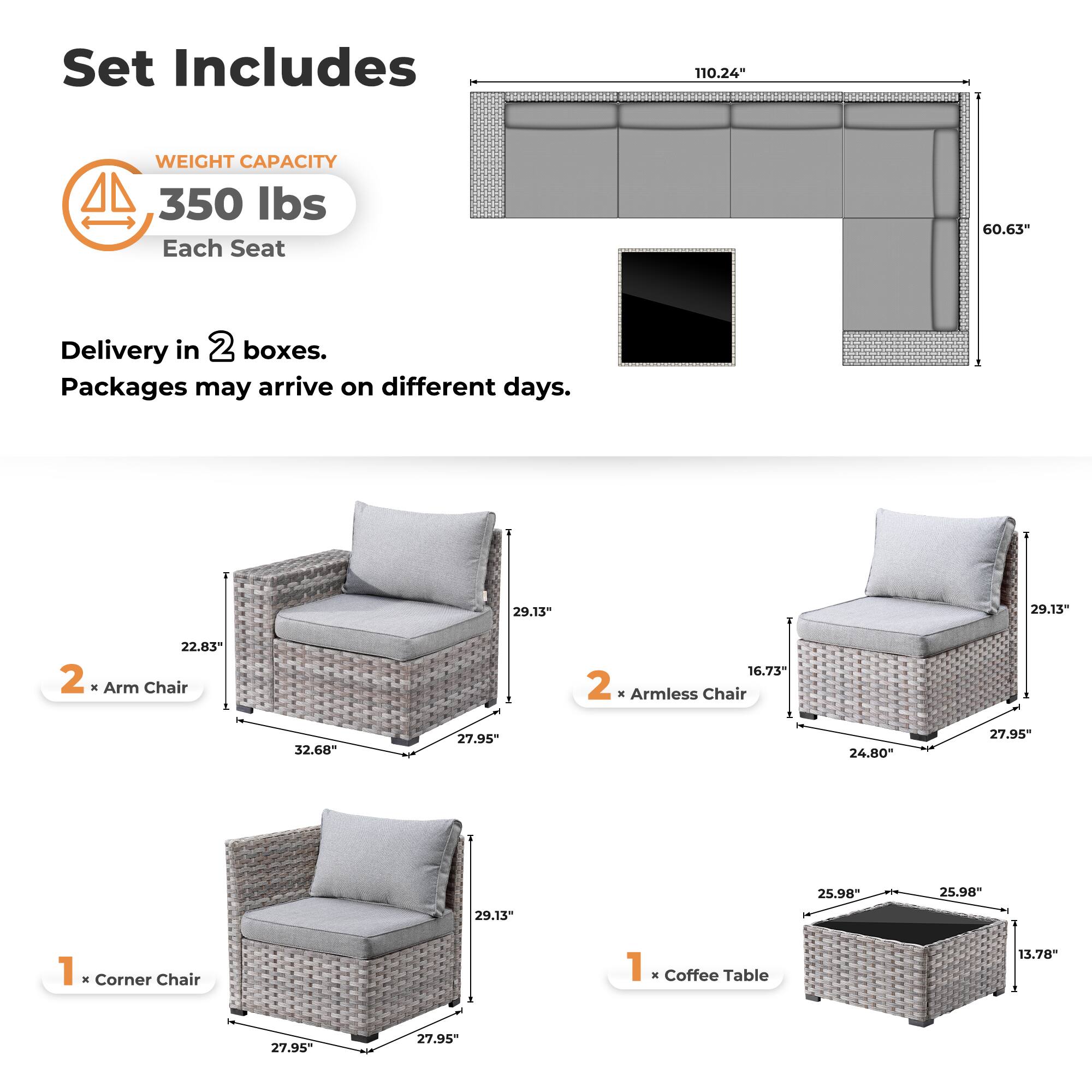 Set Includes

WEIGHT CAPACITY  
350 lbs  
Each Seat

Delivery in 2 boxes.  
Packages may arrive on different days.

2 x Arm Chair  
22.83" x 32.68" x 27.95" x 29.13"

2 x Armless Chair  
16.73" x 24.80" x 27.95" x 29.13"

1 x Corner Chair  
27.95" x 27.95" x 29.13"

1 x Coffee Table  
25.98" x 25.98" x 13.78"