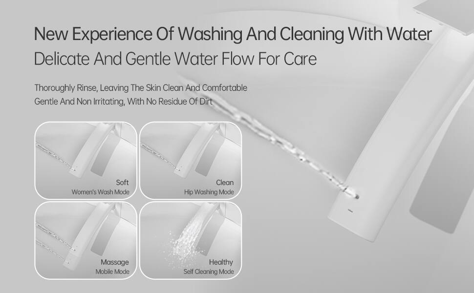 New Experience Of Washing And Cleaning With Water  
Delicate And Gentle Water Flow For Care  

Thoroughly Rinse, Leaving The Skin Clean And Comfortable  
Gentle And Non Irritating, With No Residue Of Dirt  

- Soft  
  Women's Wash Mode  

- Clean  
  Hip Washing Mode  

- Massage  
  Mobile Mode  

- Healthy  
  Self Cleaning Mode