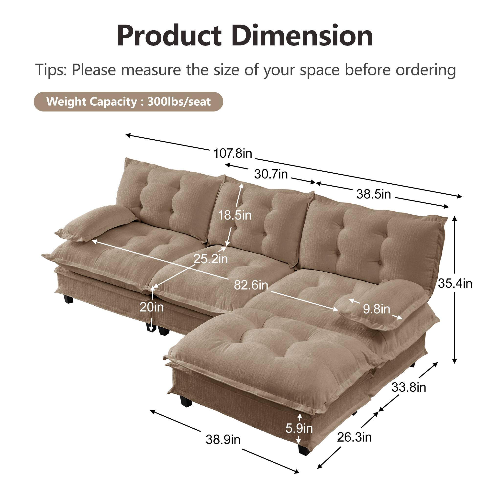 Product Dimension  
Tips: Please measure the size of your space before ordering  
Weight Capacity: 300lbs/seat  

- 107.8in  
- 30.7in  
- 38.5in  
- 18.5in  
- 25.2in  
- 82.6in  
- 35.4in  
- 20in  
- 9.8in  
- 33.8in  
- 38.9in  
- 5.9in  
- 26.3in
