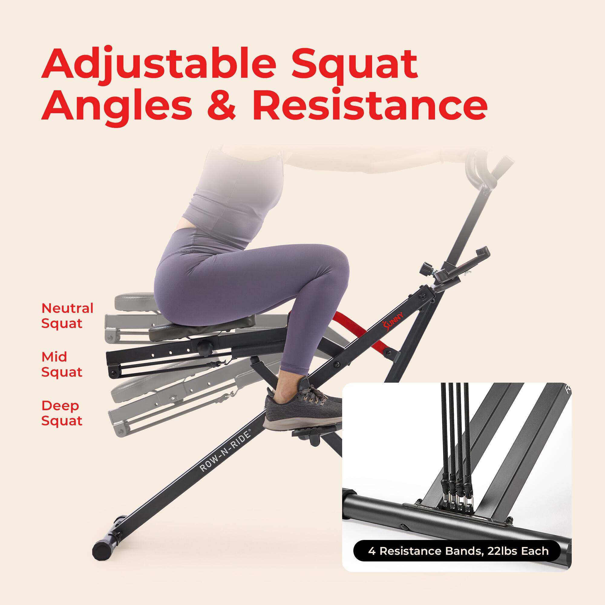 Adjustable Squat Angles & Resistance

Neutral Squat  
Mid Squat  
Deep Squat  

ROW-N-RIDE  

4 Resistance Bands, 22lbs Each