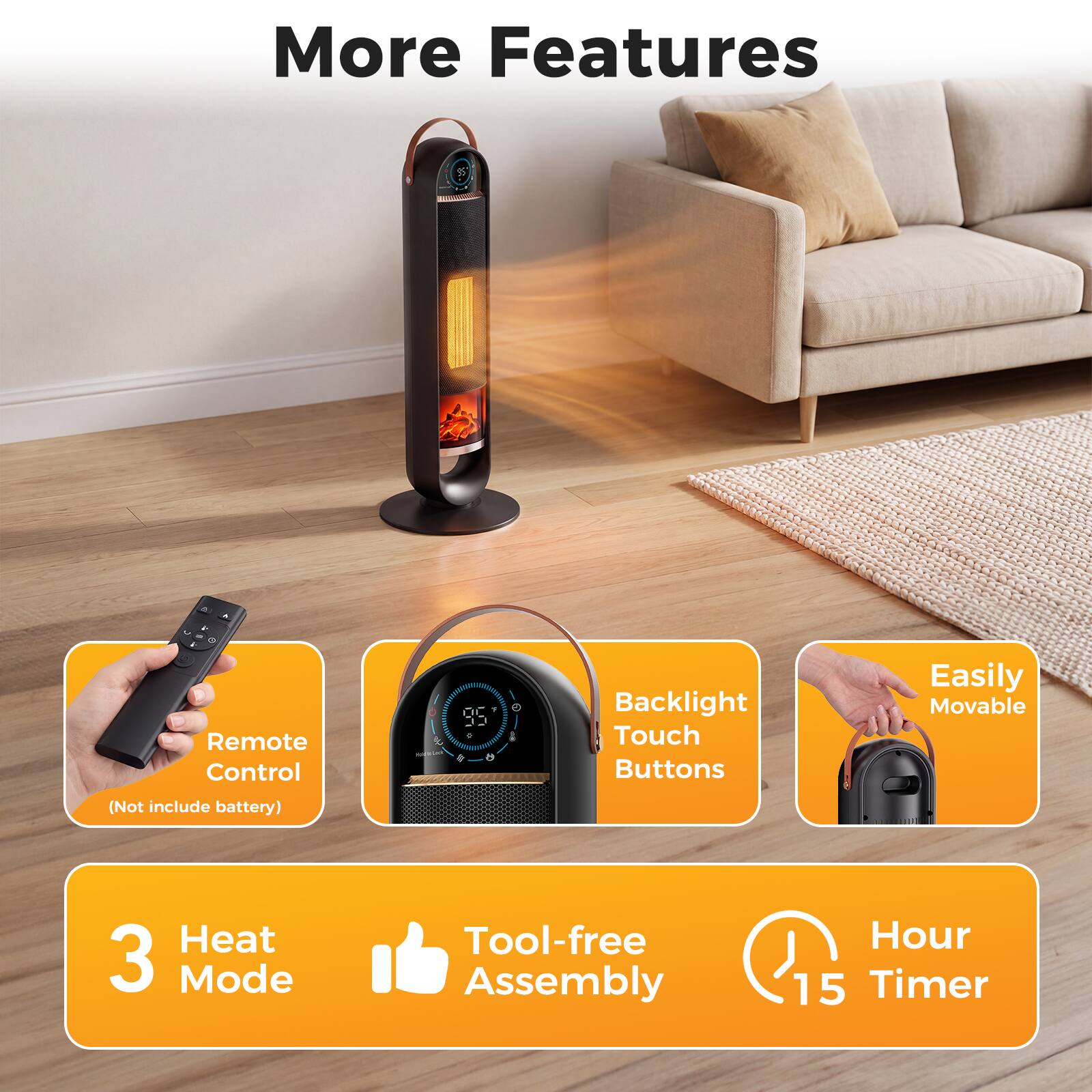 More Features

- Remote Control (Not include battery)
- Backlight Touch Buttons
- Easily Movable
- 3 Heat Mode
- Tool-free Assembly
- Hour 15 Timer