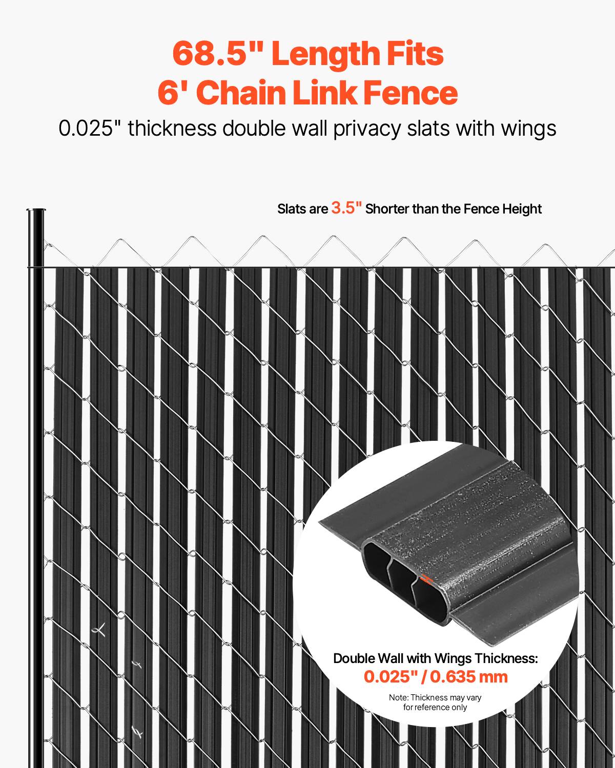 68.5" Length Fits 6' Chain Link Fence  
0.025" thickness double wall privacy slats with wings  
Slats are 3.5" shorter than the Fence Height  
Double Wall with Wings Thickness: 0.025" / 0.635 mm  
Note: Thickness may vary for reference only