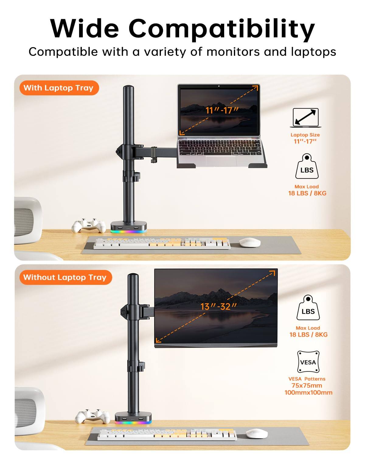 Wide Compatibility  
Compatible with a variety of monitors and laptops  

With Laptop Tray  
Laptop Size: 11"-17"  
Max Load: 18 LBS / 8KG  

Without Laptop Tray  
Laptop Size: 13"-32"  
Max Load: 18 LBS / 8KG  

VESA Patterns: 75x75mm, 100mmx100mm