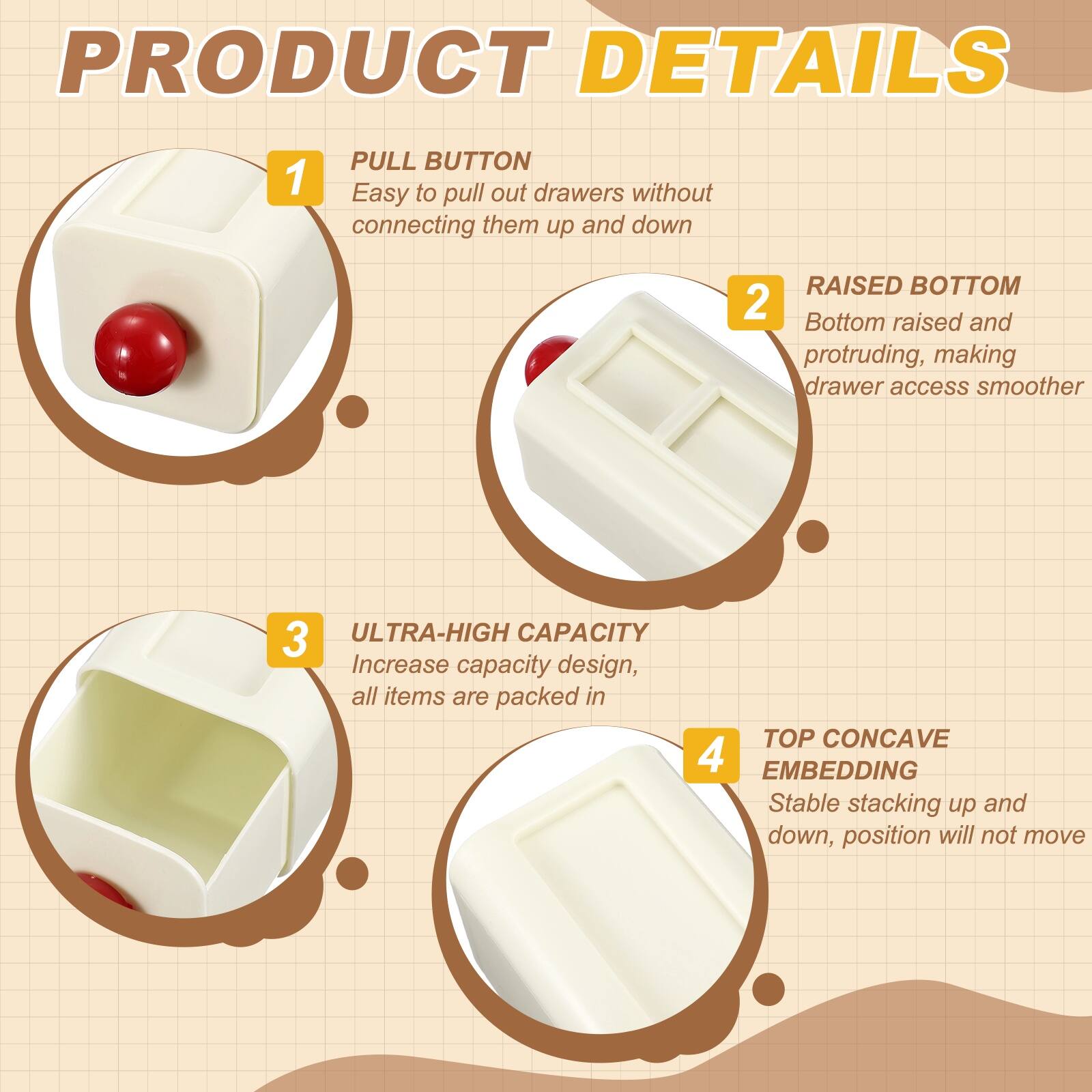 PRODUCT DETAILS

1. PULL BUTTON
   - Easy to pull out drawers without connecting them up and down

2. RAISED BOTTOM
   - Bottom raised and protruding, making drawer access smoother

3. ULTRA-HIGH CAPACITY
   - Increase capacity design, all items are packed in

4. TOP CONCAVE EMBEDDING
   - Stable stacking up and down, position will not move