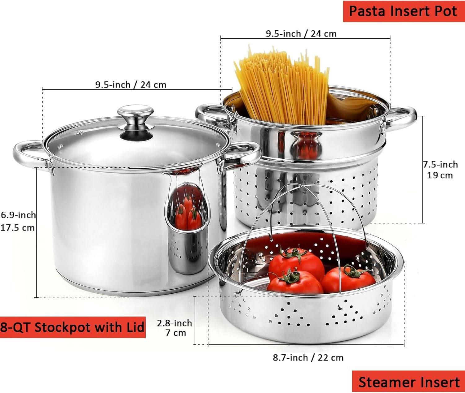 Pasta Insert Pot  
9.5-inch / 24 cm  
7.5-inch / 19 cm  
6.9-inch / 17.5 cm  
2.8-inch / 7 cm  
8-QT Stockpot with Lid  
8.7-inch / 22 cm  
Steamer Insert