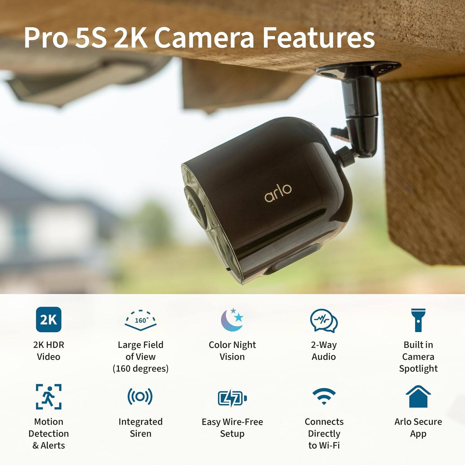 Pro 5S 2K Camera Features

- 2K HDR Video
- Large Field of View (160 degrees)
- Color Night Vision
- 2-Way Audio
- Built-in Camera Spotlight
- Motion Detection & Alerts
- Integrated Siren
- Easy Wire-Free Setup
- Connects Directly to Wi-Fi
- Arlo Secure App
