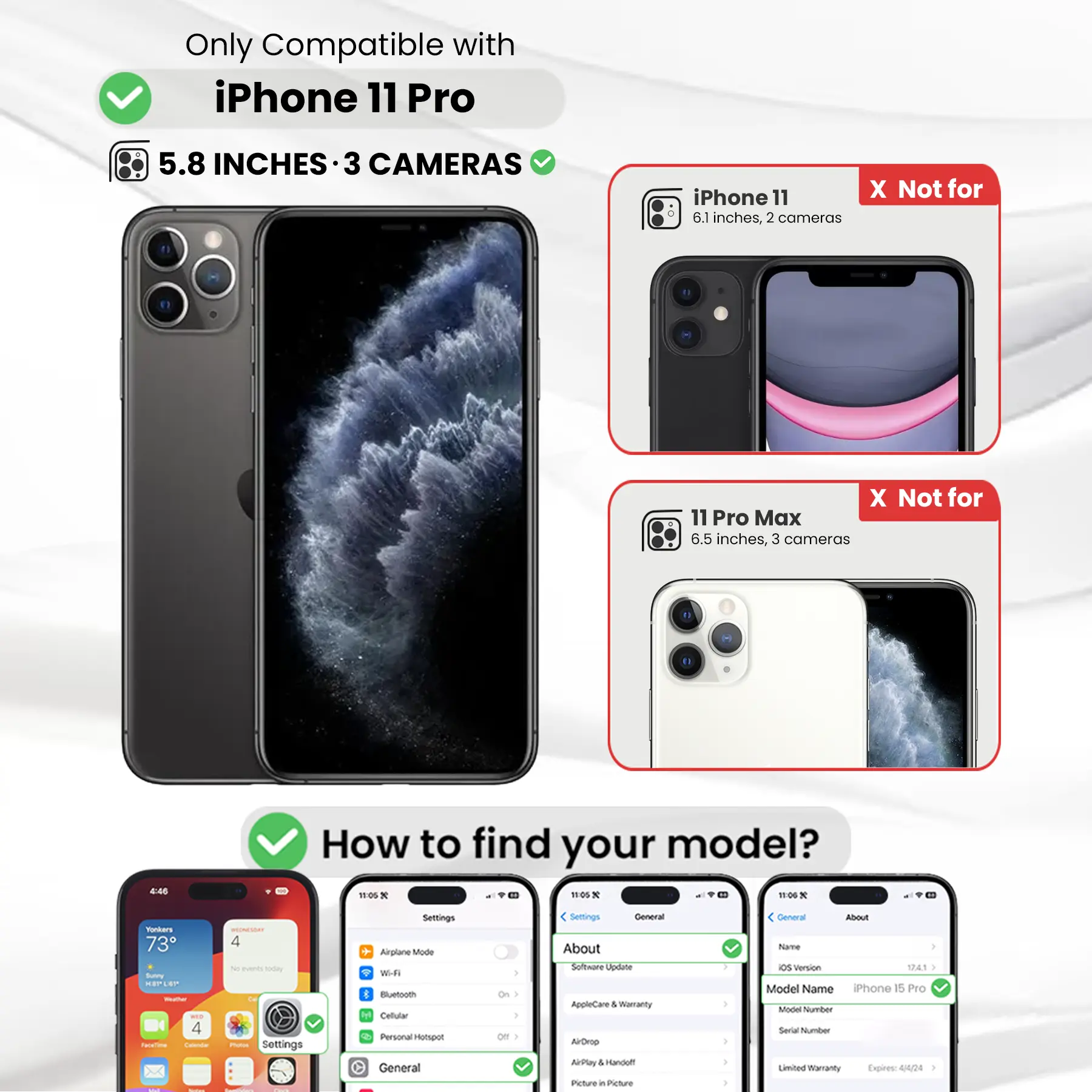 Only Compatible with iPhone 11 Pro

5.8 INCHES - 3 CAMERAS

iPhone 11 6.1 inches, 2 cameras
X Not for
11 Pro Max 6.5 inches, 3 cameras

How to find your model?

Settings
- Airplane Mode
- Wi-Fi
- Bluetooth
- Cellular
- Personal Hotspot
- General
- About
- Software Update
- AppleCare & Warranty
- AirDrop
- AirPlay
- Picture in Picture

General
- About
- Name
- OS Version
- Model Name
- Model Number
- Serial Number
- Limited Warranty Expires