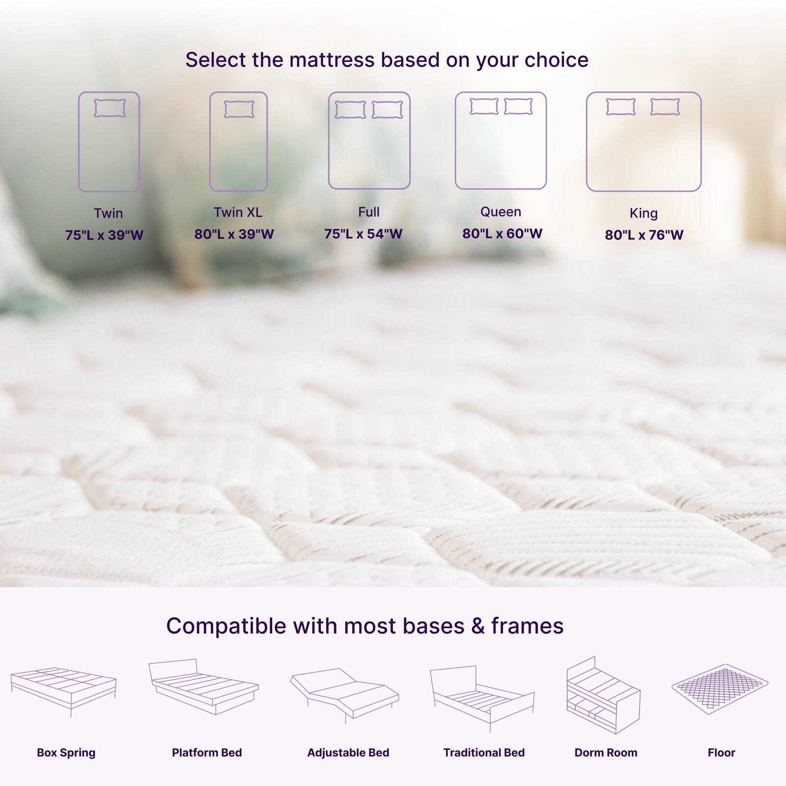 Select the mattress based on your choice

- Twin: 75"L x 39"W
- Twin XL: 80"L x 39"W
- Full: 75"L x 54"W
- Queen: 80"L x 60"W
- King: 80"L x 76"W

Compatible with most bases & frames

- Box Spring
- Platform Bed
- Adjustable Bed
- Traditional Bed
- Dorm Room
- Floor
