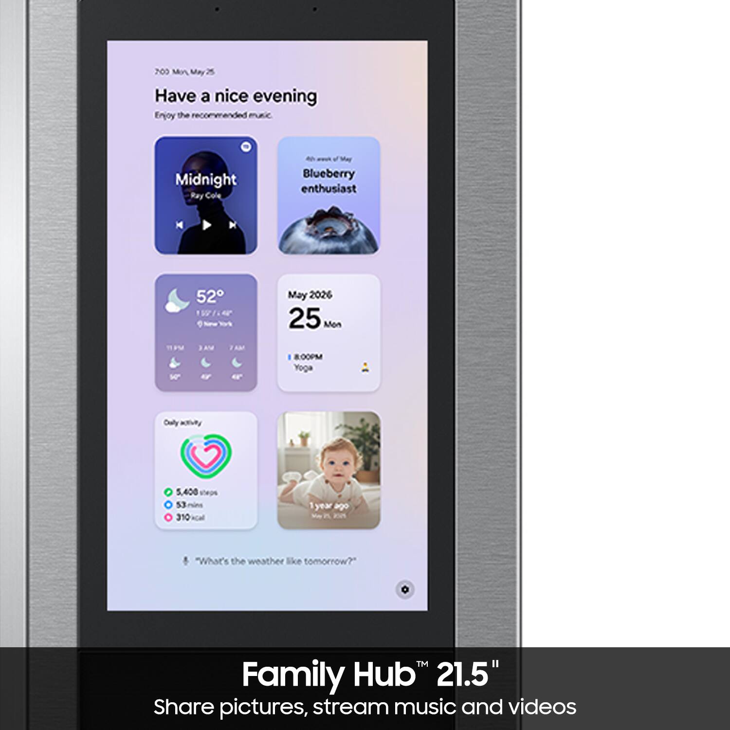 Have a nice evening  
Enjoy the recommended music.

Midnight  
Blueberry enthusiast

52°  
May 2026 25 Mon

7:00 PM  
8:00 PM Yoga

5,400 steps  
53 mins  
310 kcal

"What's the weather like tomorrow?"

Family Hub™ 21.5"  
Share pictures, stream music and videos