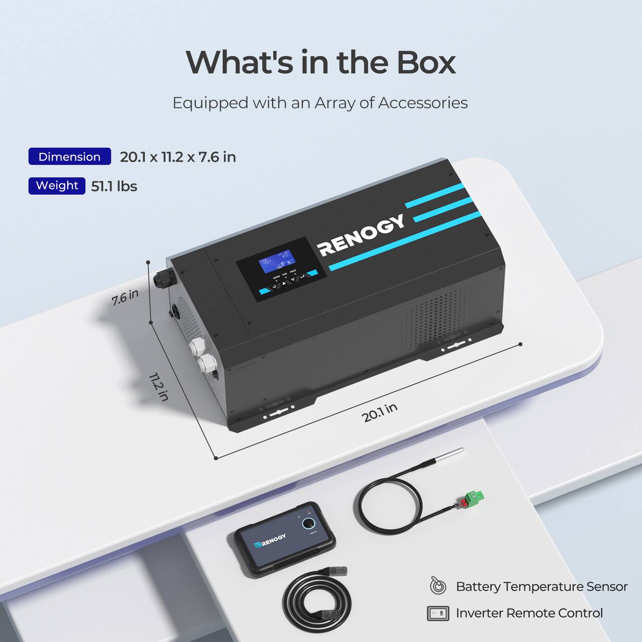 What's in the Box: Equipped with an Array of Accessories
Dimension: 20.1 x 11.2 x 7.6 in
Weight: 51.1 lbs
7.6in in RENOGY
11.2in in in 20.1 YDOHE
Battery Temperature Sensor
Inverter Remote Control