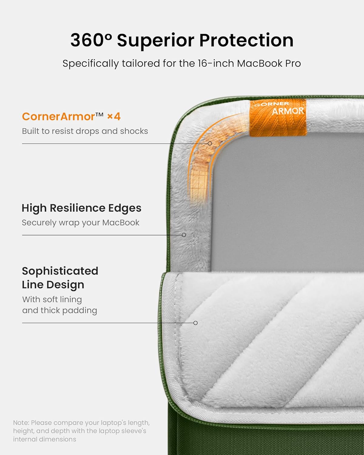 360° Superior Protection  
Specifically tailored for the 16-inch MacBook Pro  

CornerArmor™ x4  
Built to resist drops and shocks  

High Resilience Edges  
Securely wrap your MacBook  

Sophisticated Line Design  
With soft lining and thick padding  

Note: Please compare your laptop's length, height, and depth with the laptop sleeve's internal dimensions