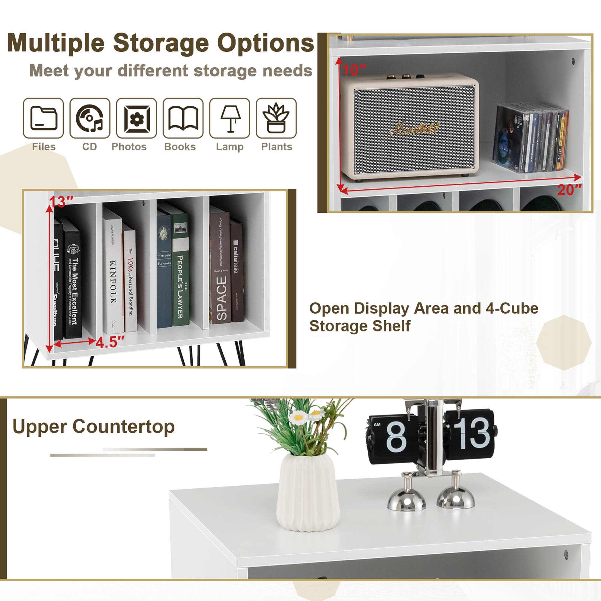 Multiple Storage Options  
Meet your different storage needs  

Files CD Photos Books Lamp Plants  

13"  
10"  
20"  
4.5"  

Open Display Area and 4-Cube Storage Shelf  

Upper Countertop