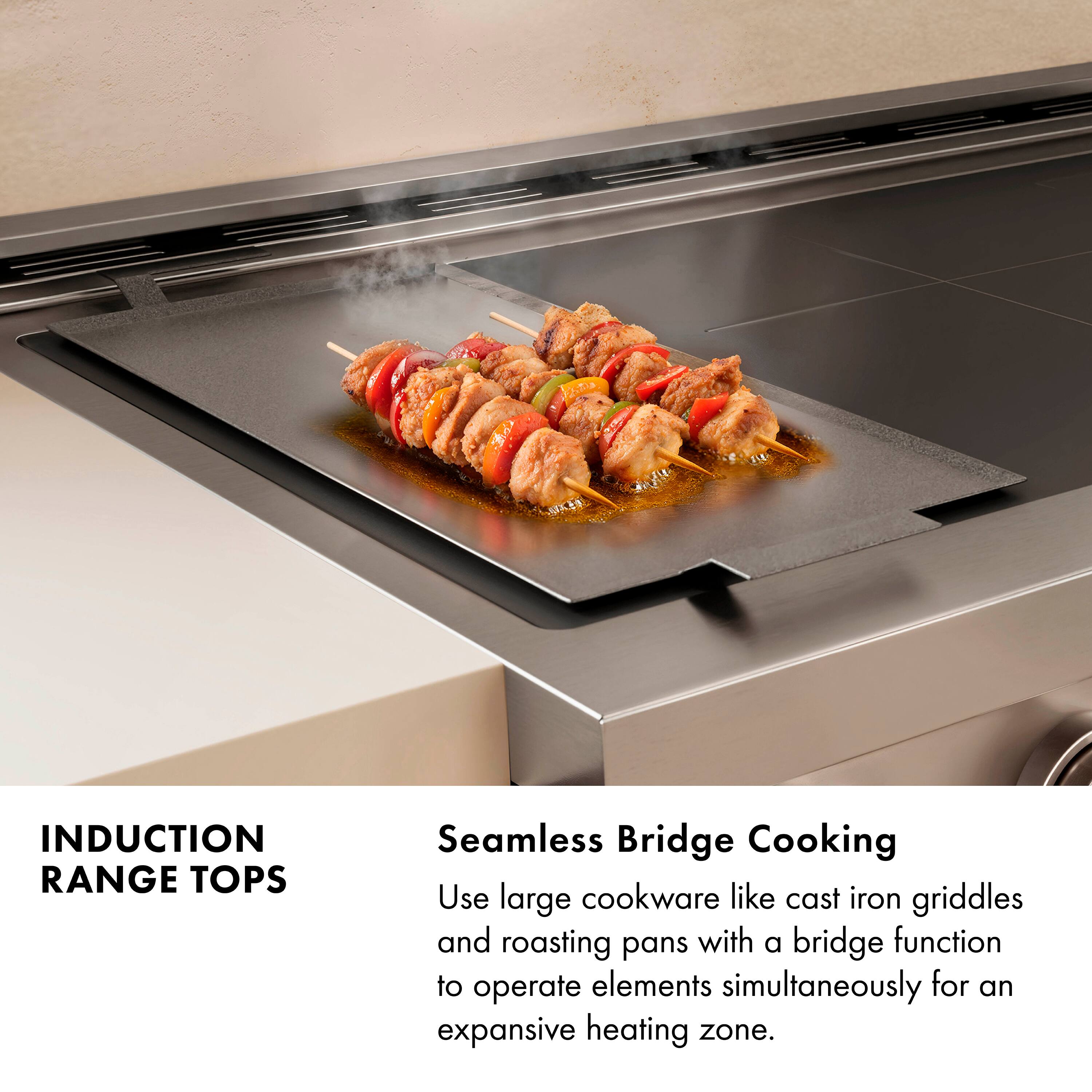 INDUCTION RANGE TOPS

Seamless Bridge Cooking

Use large cookware like cast iron griddles and roasting pans with a bridge function to operate elements simultaneously for an expansive heating zone.