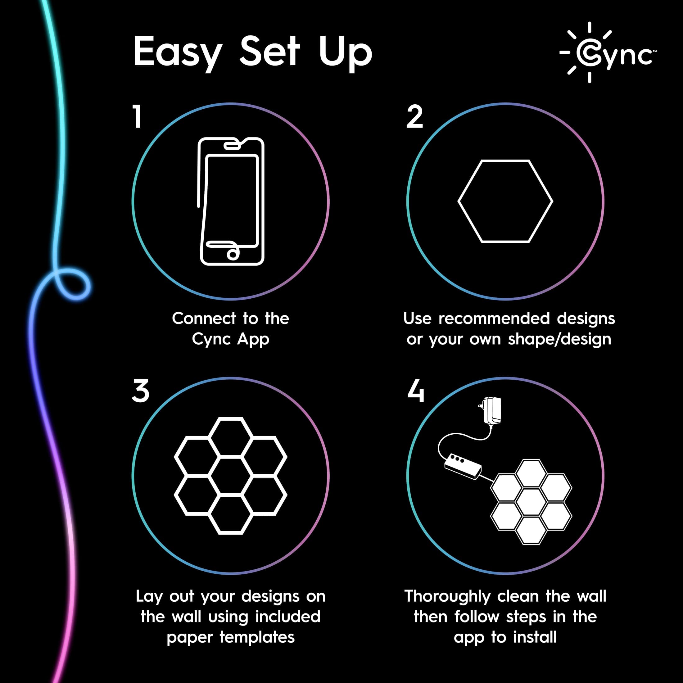 Easy Set Up:
1. Connect to the Cync App.
2. Use recommended designs or your own shape/design.
3. Lay out your designs on the wall using included paper templates.
4. Thoroughly clean the wall, then follow steps in the app to install.