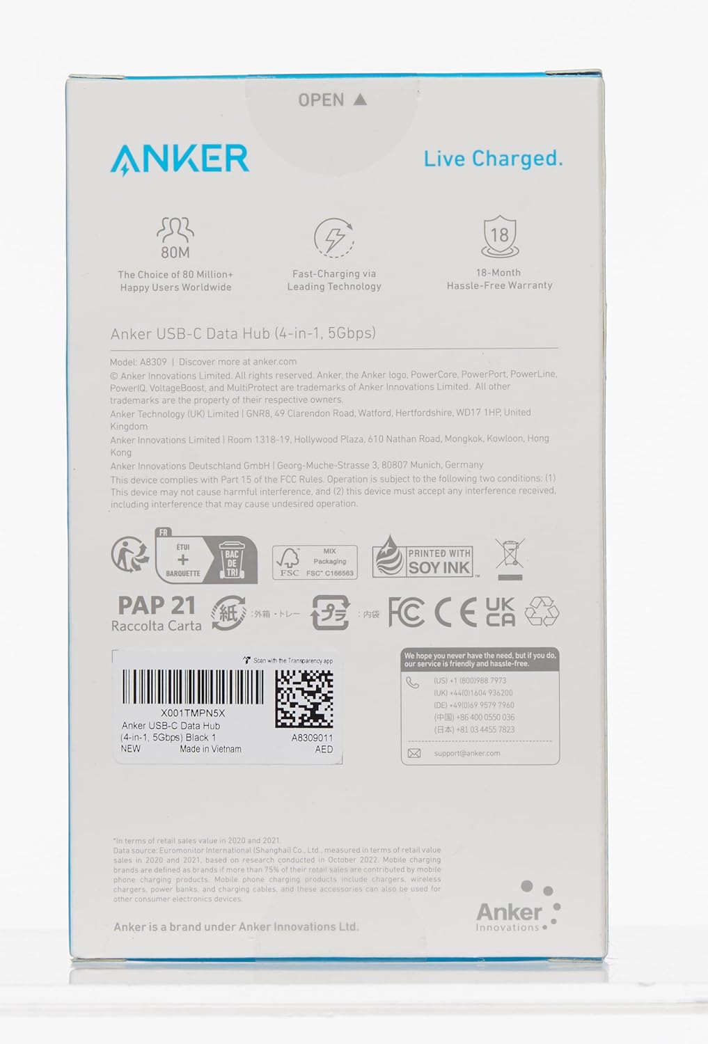 OPEN
ANKER
Live Charged.
80M
The Choice of 80 Million+ Happy Users Worldwide
4 Fast-Charging Leading Technology
18
18-Month Hassle-Free Warranty
Anker USB-C Data Hub (4-in-1, 5Gbps)
Model: A8309
Discover more at anker.com
Anker Innovations Limited. All rights reserved. Anker, the Anker logo, PowerCore, PowerPort, PowerLine, PoweriQ, VoltageBoost, and MultiProtect are trademarks of Anker Innovations Limited. All other trademarks are the property of their respective owners.
Anker Technology (UK) Limited | GNR 8, 49 Clarendon Road, Watford, Hertfordshire, WD17 1HP United Kingdom
Anker Innovations Limited | Room 1318-19. Hollywood Plaza, Nathan Road, Mongkok, Kowloon, Hong Kong
Anker Innovations Deutschland GmbH | Georg-Muche-Strasse 80807 Munich, Germany
This device complies with Part 15 of the FCC Rules. Operation is subject to the following two conditions: (1) This device may not cause harmful interference, and (2) this device must accept interference received, including interference that may cause undesired operation.
BARQUETTE
Packaging
0166563
PRINTED WITH SOY INK
PAP 21
Raccolta Carta
FC
CE
UK
CA
Anker is a brand under Anker Innovations Ltd.