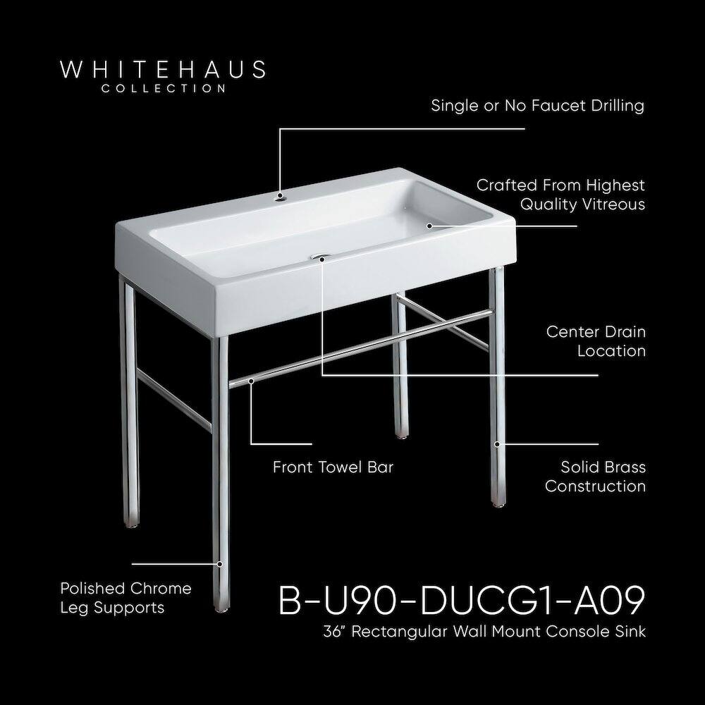 WHITEHAUS COLLECTION  
Single or No Faucet Drilling  
Crafted From Highest Quality Vitreous  
Center Drain Location  
Front Towel Bar  
Solid Brass Construction  
Polished Chrome Leg Supports  
B-U90-DUCG1-A09  
36" Rectangular Wall Mount Console Sink