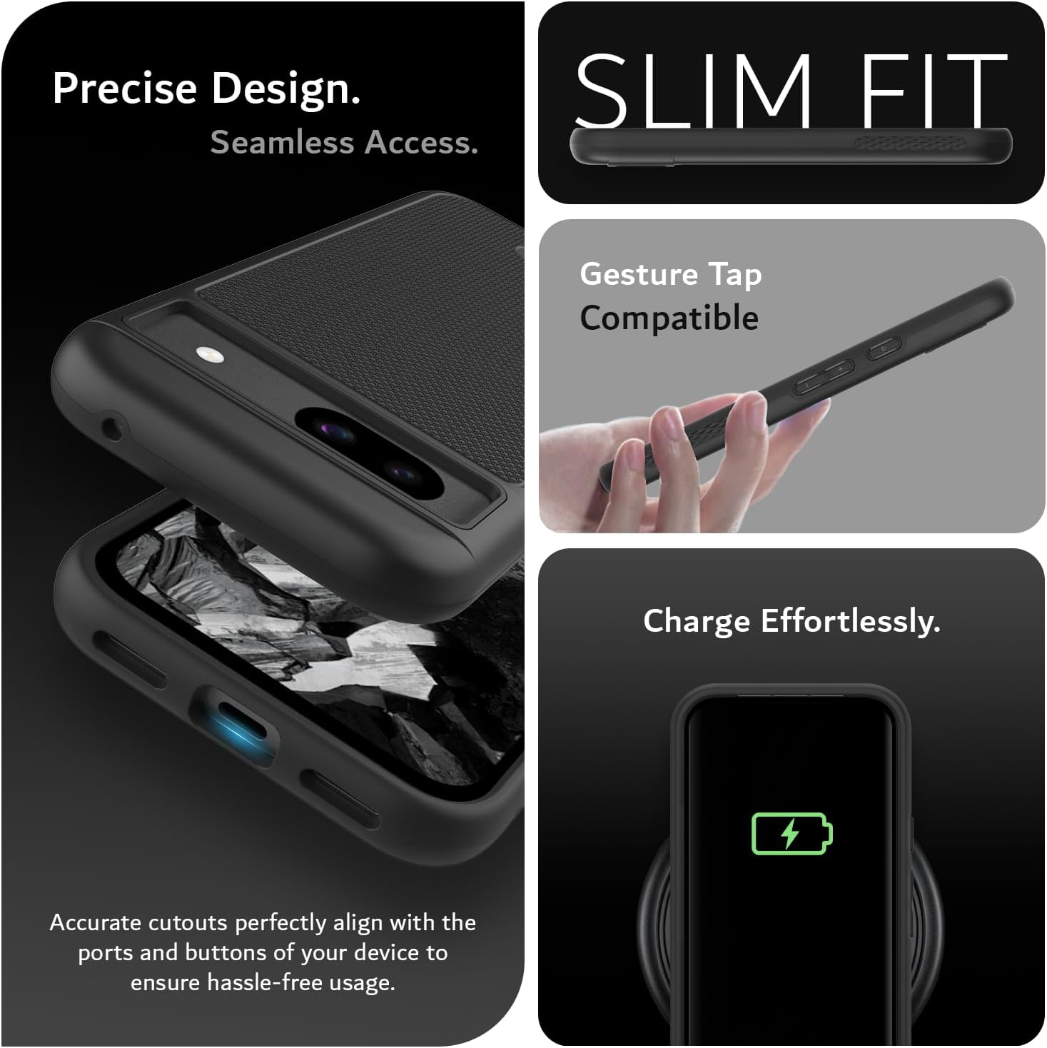 Precise Design.  
Seamless Access.  

SLIM FIT  

Gesture Tap Compatible  

Charge Effortlessly.  

Accurate cutouts perfectly align with the ports and buttons of your device to ensure hassle-free usage.