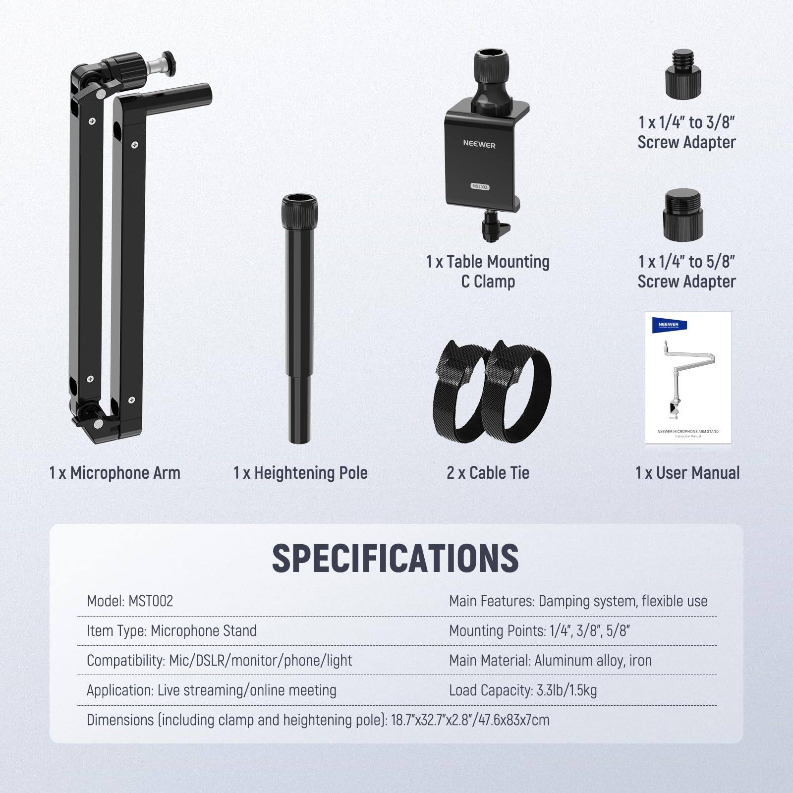 NEEWER 1 X 1/4" to 3/8" Screw Adapter  
1 X Table Mounting C Clamp  
1 X 1/4" to 5/8" Screw Adapter  
1 X Microphone Arm  
1 X Heightening Pole  
2 X Cable Tie  
1 X User Manual  

SPECIFICATIONS  
Model: MST002  
Main Features: Damping system, flexible use  
Item Type: Microphone Stand  
Mounting Points: 1/4", 3/8", 5/8"  
Compatibility: Mic/DSLR/monitor/phone/light  
Main Material: Aluminum alloy, iron  
Application: Live streaming/online meeting  
Load Capacity: 3.3lb/1.5kg  
Dimensions (including clamp and heightening pole): 18.7" x 32.7" x 2.8" / 47.6 x 83 x 7cm