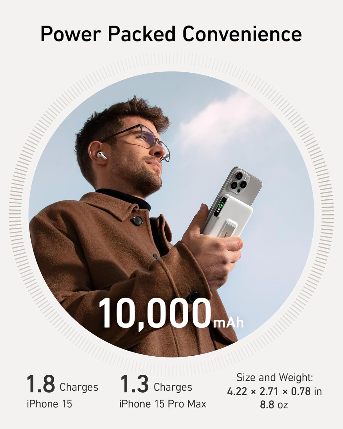 Power Packed Convenience

10,000 mAh

1.8 Charges iPhone 15
1.3 Charges iPhone 15 Pro Max

Size and Weight: 4.22 x 2.71 x 0.78 in 8.8 oz